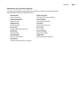PREFACIO xxiii
Erika Matulich
University of Tampa
Anthony Di Benedetto
Temple University
Wolfgang Grassl
St. Norbert College
Doreen Sams
Georgia College & State University
Jennifer Barr
Stockton College
Audhesh Paswan
University of North Texas
Jared Hansen
University of North Carolina en Charlotte
Aliosha Alexandrov
University of Wisconsin en Oshkosh
Connie Bateman
University of North Dakota
Amit Ghosh
Cleveland State University
James Gould
Pace University
Norman McElvany
Johnson State College
Sangkil Moon
North Carolina State University
Revisores de la primera edición
Los revisores han brindado muchas sugerencias constructivas y valiosas. Entre otros, agradecemos
profundamente la ayuda de los siguientes revisores:
 