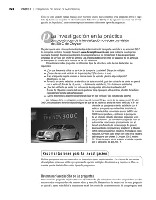 224 PARTE 2 | PREPARACIÓN DEL DISEÑO DE INVESTIGACIÓN
Ésta es sólo una de varias escalas que pueden usarse para plantear esta pregunta (vea el capí-
tulo 7). Como se muestra en el cuestionario del censo de 2010 y en la siguiente sección “La investi-
gación en la práctica”
, una encuesta puede contener diferentes tipos de preguntas.
Determinar la redacción de las preguntas
Redactar una pregunta implica traducir el contenido y la estructura deseados en palabras que los
encuestados comprendan de manera clara y sencilla. Determinar la redacción de una pregunta
es quizá la tarea más difícil e importante en el desarrollo de un cuestionario. Si una pregunta está
pLa investigación en la práctica
Los pronósticos de la investigación ofrecen una visión
Lo
del 300 C de Chrysler
Chrysler quería saber cómo recibirían los clientes de la industria del transporte con chofer a su automóvil 300 C.
La compañía contrató a Foresight Research (www.foresightresearch.com) para realizar la investigación
necesaria. Foresight diseñó un cuestionario de autoaplicación que los conductores de las dos principales
empresas de servicios con chofer en Detroit y Los Ángeles distribuyeron entre los pasajeros de los vehículos
de la empresa. El tamaño de la muestra fue de 165 individuos.
El cuestionario incluía preguntas con diferentes tipos de estructura, entre las que destacaban las
siguientes:
● ¿Con que frecuencia utiliza los servicios de transporte con chofer? (De opción múltiple)
● ¿Conoce la marca del vehículo en el que viaja hoy? (Dicotómica: sí o no)
● Si en el siguiente viaje le enviaran la misma marca de vehículo, ¿tendría alguna objeción?
(Dicotómica: sí o no)
● Tomando en cuenta todas las características de este automóvil, ¿qué tan satisfecho se siente en general
con el vehículo? (Escala de 10 puntos, 1 = totalmente insatisfecho, 10 = totalmente satisfecho)
=
● ¿Qué tan satisfecho se siente con cada uno de los siguientes atributos de este vehículo?
(Escala de 10 puntos: espacio del asiento posterior para el pasajero, el lujo interior, el estilo del exterior,
ruido/silencio, tamaño del portaequipaje)
● ¿Cómo describiría su experiencia general al viajar en este vehículo? (No estructurada: abierta)
Los hallazgos de la investigación revelaron que al menos el 90 por ciento de los pasajeros del Chrysler
300 C encuestados no tendrían objeción alguna en que se les volviera a enviar el mismo vehículo; el 91 por
ciento de los pasajeros se sentía satisfecho con el
vehículo y ninguno expresó sentirse insatisfecho.
La mayoría de los comentarios acerca del Chrysler
300 C fueron positivos, e indicaron la percepción
de un vehículo cómodo, silencioso, espacioso y con
el lujo suficiente. Los comentarios negativos sobre el
automóvil se relacionaron principalmente con el
tamaño insuficiente del portaequipaje. En general,
los encuestados reconocieron y aceptaron al Chrysler
300 C como un automóvil ejecutivo. Animada por estos
hallazgos, Chrysler logró entrar con éxito en la industria
del transporte con chofer. El Chrysler 300 C modelo
2013 tuvo un precio inicial de venta al detalle, sugerido
por el fabricante, de $36,145.
Fuente:
Ryu
Seung-il/Polaris/Newscom
Recomendaciones para la investigación
Utilice preguntas no estructuradas en investigaciones exploratorias. En el caso de encuestas
descriptivas extensas, utilice preguntas de opción múltiple, dicotómicas y escalares. Una en-
cuesta puede incluir diferentes tipos de preguntas.
 