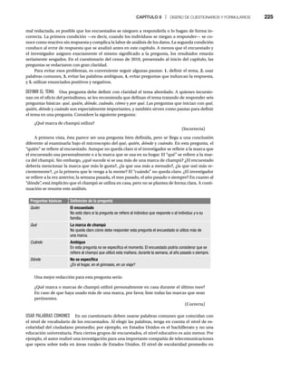CAPÍTULO 8 | DISEÑO DE CUESTIONARIOS Y FORMULARIOS 225
mal redactada, es posible que los encuestados se nieguen a responderla o lo hagan de forma in-
correcta. La primera condición —es decir, cuando los individuos se niegan a responder— se co-
noce como reactivo sin respuesta y complica la labor de análisis de los datos. La segunda condición
conduce al error de respuesta que se analizó antes en este capítulo. A menos que el encuestado y
el investigador asignen exactamente el mismo significado a la pregunta, los resultados estarán
seriamente sesgados. En el cuestionario del censo de 2010, presentado al inicio del capítulo, las
preguntas se redactaron con gran claridad.
Para evitar esos problemas, es conveniente seguir algunas pautas: 1. definir el tema, 2. usar
palabras comunes, 3. evitar las palabras ambiguas, 4. evitar preguntas que induzcan la respuesta,
y 5. utilizar enunciados positivos y negativos.
DEFINIR EL TEMA Una pregunta debe definir con claridad el tema abordado. A quienes incursio-
nan en el oficio del periodismo, se les recomienda que definan el tema tratando de responder seis
preguntas básicas: qué, quién, dónde, cuándo, cómo y por qué. Las preguntas que inician con qué,
quién, dónde y
e cuándo son especialmente importantes, y también sirven como pautas para definir
el tema en una pregunta. Considere la siguiente pregunta:
¿Qué marca de champú utiliza?
(Incorrecta)
A primera vista, ésta parece ser una pregunta bien definida, pero se llega a una conclusión
diferente al examinarla bajo el microscopio del qué, quién, dónde y
e cuándo. En esta pregunta, el
“quién” se refiere al encuestado. Aunque no queda claro si el investigador se refiere a la marca que
el encuestado usa personalmente o a la marca que se usa en su hogar. El “qué” se refiere a la mar-
ca del champú. Sin embargo, ¿qué sucede si se usa más de una marca de champú? ¿El encuestado
debería mencionar la marca que más le gusta?, ¿la que usa más a menudo?, ¿la que usó más re-
cientemente?, ¿o la primera que le venga a la mente? El “cuándo” no queda claro. ¿El investigador
se refiere a la vez anterior, la semana pasada, el mes pasado, el año pasado o siempre? En cuanto al
“dónde”
, está implícito que el champú se utiliza en casa, pero no se plantea de forma clara. A conti-
nuación se resume este análisis.
Preguntas básicas Definición de la pregunta
Quién El encuestado
No está claro si la pregunta se refiere al individuo que responde o al individuo y a su
y
familia.
Qué La marca de champú
No queda claro cómo debe responder esta pregunta el encuestado si utiliza más de
una marca.
Cuándo Ambiguo
En esta pregunta no se especifica el momento. El encuestado podría considerar que se
refiere al champú que utilizó esta mañana, durante la semana, el año pasado o siempre.
Dónde No se especifica
¿En el hogar, en el gimnasio, en un viaje?
Una mejor redacción para esta pregunta sería:
¿Qué marca o marcas de champú utilizó personalmente en casa durante el último mes?
En caso de que haya usado más de una marca, por favor, liste todas las marcas que sean
pertinentes.
(Correcta)
USAR PALABRAS COMUNES En un cuestionario deben usarse palabras comunes que coincidan con
el nivel de vocabulario de los encuestados. Al elegir las palabras, tenga en cuenta el nivel de es-
colaridad del ciudadano promedio; por ejemplo, en Estados Unidos es el bachillerato y no una
educación universitaria. Para ciertos grupos de encuestados, el nivel educativo es aún menor. Por
ejemplo, el autor realizó una investigación para una importante compañía de telecomunicaciones
que opera sobre todo en áreas rurales de Estados Unidos. El nivel de escolaridad promedio en
 