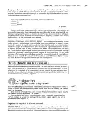 CAPÍTULO 8 | DISEÑO DE CUESTIONARIOS Y FORMULARIOS 227
Esta pregunta llevará al encuestado a responder “No”
. Después de todo, un ciudadano patriota
sería incapaz de quitarle el trabajo a un compatriota. Por ende, esta pregunta no ayudaría a deter-
minar las preferencias de los ciudadanos por los automóviles importados frente a los nacionales.
Una pregunta mejor planteada sería:
¿Cree usted que las personas deben comprar automóviles importados?
________ Sí
________ No
________ No lo sé
(Correcta)
También puede surgir sesgo cuando se da a los encuestados indicios sobre el patrocinador del
proyecto. Los encuestados tienden a responder de manera favorable hacia el patrocinador. Es pro-
bable que la pregunta “¿Colgate es su dentífrico favorito?” sesgue la respuesta en favor de Colgate.
Una forma menos sesgada de obtener esta información sería preguntar “¿Cuál es su marca favorita
de dentífrico?”
, y ver si se menciona la marca deseada.
EQUILIBRAR LOS ENUNCIADOS DOBLES: POSITIVOS Y NEGATIVOS Muchas preguntas, en especial las que
miden actitudes y estilos de vida, están redactadas como enunciados ante los cuales el encues-
tado indica su grado de acuerdo o desacuerdo. La evidencia indica que la respuesta obtenida se
ve influenciada por el carácter direccional de los enunciados: si se plantean en términos positivos
o negativos. En tales casos, es mejor usar enunciados dobles, algunos de los cuales son positi-
vos y otros negativos. Es aconsejable preparar dos cuestionarios: uno que contenga la mitad de
enunciados negativos y la mitad de enunciados positivos de forma intercalada; y el otro con la
dirección de los enunciados invertida. En el capítulo 7 se presentó un ejemplo de enunciados do-
bles en la escala resumida de Likert para medir las actitudes hacia McDonald’s; algunos enuncia-
dos sobre McDonald’s eran positivos, en tanto que otros eran negativos.
Investigación
FedEx: El grande atiende a los pequeños
Fe
Visite www.fedex.com y realice una búsqueda en Internet, incluyendo los social media y las bases de datos en
línea de su biblioteca, para obtener información sobre el mercado para la entrega de paquetería al día siguiente.
Redacte un informe breve.
Como director de marketing de FedEx, ¿cómo entraría en el importante mercado de los negocios pequeños
para el servicio de entrega de paquetería al día siguiente?
Evalúe la redacción de la siguiente pregunta planteada a dueños y directores de negocios pequeños:
“Si FedEx introdujera un nuevo servicio de entrega al día siguiente para negocios pequeños, ¿cuál sería la
probabilidad de que lo adoptara?”.
Organizar las preguntas en el orden adecuado
PREGUNTAS INICIALES Las preguntas iniciales son fundamentales para obtener la confianza y coo-
peración de los encuestados. Estas preguntas deben ser interesantes, sencillas y no intimidantes.
Es recomendable incluir al principio del cuestionario preguntas que pidan a los encuestados sus
Recomendaciones para la investigación
Es posible mejorar la redacción de una pregunta si: 1. se define el tema en términos de quién,
qué, dónde y cuándo; 2. se utilizan palabras comunes que sean adecuadas para el nivel
educativo y de vocabulario de los encuestados; 3. se evita el uso de términos ambiguos; 4. se
evitan las preguntas inductoras que guíen a los encuestados a responder de cierta forma; y 5.
se utilizan enunciados positivos y negativos.
 