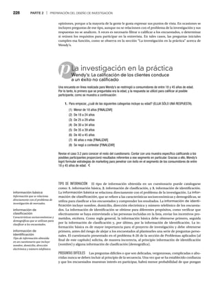 228 PARTE 2 | PREPARACIÓN DEL DISEÑO DE INVESTIGACIÓN
opiniones, porque a la mayoría de la gente le gusta expresar sus puntos de vista. En ocasiones se
incluyen preguntas de ese tipo, aunque no se relacionen con el problema de la investigación y sus
respuestas no se analicen. A veces es necesario filtrar o calificar a los encuestados, o determinar
si reúnen los requisitos para participar en la entrevista. En tales casos, las preguntas iniciales
cumplen esa función, como se observa en la sección “La investigación en la práctica” acerca de
Wendy’s.
pLa investigación en la práctica
Wendy’s: La calificación de los clientes conduce
W
a un éxito no calificado
Una encuesta en línea realizada para Wendy’s se restringió a consumidores de entre 18 y 45 años de edad.
Por lo tanto, lo primero que se preguntaba era la edad, y la respuesta se utilizó para calificar al posible
participante, como se muestra a continuación:
1. Para empezar, ¿cuál de las siguientes categorías incluye su edad? (ELIJA SÓLO UNA RESPUESTA).
(1) Menor de 18 años [FINALIZAR]
(2) De 18 a 24 años
(3) De 25 a 29 años
(4) De 30 a 34 años
(5) De 35 a 39 años
(6) De 40 a 45 años
(7) 46 años o más [FINALIZAR]
(8) Se negó a contestar [FINALIZAR]
Revise el caso 3.2 para conocer el resto del cuestionario. Contar con una muestra específica calificando a los
posibles participantes proporcionó resultados referentes a ese segmento en particular. Gracias a ello, Wendy’s
logró formular estrategias de marketing para penetrar con éxito en el segmento de los consumidores de entre
18 y 45 años de edad.
TIPO DE INFORMACIÓN El tipo de información obtenida en un cuestionario puede catalogarse
como: 1. información básica, 2. información de clasificación, y 3. información de identificación.
La información básica se relaciona directamente con el problema de la investigación. La infor-
mación de clasificación, que se refiere a las características socioeconómicas y demográficas, se
utiliza para clasificar a los encuestados y comprender los resultados. La información de identi-
ficación incluye nombre, domicilio, dirección electrónica y número telefónico de los encuesta-
dos. La información de identificación se obtiene para diferentes propósitos, como verificar que
efectivamente se haya entrevistado a las personas incluidas en la lista, enviar los incentivos pro-
metidos, etcétera. Como regla general, la información básica debe obtenerse primero, seguida
por la información de clasificación y, por último, por la información de identificación. La in-
formación básica es de mayor importancia para el proyecto de investigación y debe obtenerse
primero, antes del riesgo de alejar a los encuestados al plantearles una serie de preguntas perso-
nales. El cuestionario presentado en el problema 8-20 de la sección de Problemas aplicados (al
final de este capítulo) solicita, de manera incorrecta, al principio información de identificación
(nombre) y alguna información de clasificación (demográfica).
PREGUNTAS DIFÍCILES Las preguntas difíciles o que son delicadas, vergonzosas, complicadas o abu-
rridas nunca se deben incluir al principio de la secuencia. Una vez que se ha establecido confianza
y que los encuestados muestran interés en participar, habrá menor probabilidad de que pongan
información básica
Información que se relaciona
directamente con el problema de
investigación de mercados.
información de
clasificación
Características socioeconómicas y
demográficas que se utilizan para
clasificar a los encuestados.
información de
identificación
Tipo de información obtenida
en un cuestionario que incluye
nombre, domicilio, dirección
electrónica y número telefónico.
 