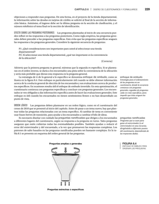 CAPÍTULO 8 | DISEÑO DE CUESTIONARIOS Y FORMULARIOS 229
objeciones a responder esas preguntas. De esta forma, en el proyecto de la tienda departamental,
la información sobre las deudas en tarjetas de crédito se solicitó al final de la sección de informa-
ción básica. Asimismo, el ingreso debe ser la última pregunta en la sección de clasificación, y el
número telefónico el tema final en la sección de identificación.
EFECTO SOBRE LAS PREGUNTAS POSTERIORES Las preguntas planteadas al inicio de una secuencia pue-
den influir en las respuestas a las preguntas posteriores. Como regla empírica, las preguntas gene-
rales deben preceder a las preguntas específicas. Esto evita que las preguntas específicas sesguen
las respuestas a las preguntas generales. Considere la siguiente secuencia de preguntas:
P1: ¿Qué consideraciones son importantes para usted al seleccionar una tienda
departamental?
P2: Al seleccionar una tienda departamental, ¿qué tan importante es la conveniencia
de la ubicación?
(Correcta)
Advierta que la primera pregunta es general, mientras que la segunda es específica. Si se plantea-
ran en el orden inverso, se daría a los encuestados una pista sobre la conveniencia de la ubicación
y sería más probable que dieran esta respuesta en la pregunta general.
La estrategia de ir de lo general a lo específico se denomina enfoque de embudo, como se
ilustra en la figura 8.4. Este enfoque es particularmente útil cuando se debe obtener información
acerca de la conducta general de elección de los encuestados y sus evaluaciones acerca de produc-
tos específicos. En ocasiones resulta útil el enfoque de embudo invertido. En esta aproximación, el
cuestionario comienza con preguntas específicas y concluye con preguntas generales. Los encues-
tados se ven obligados a dar información específica antes de hacer las evaluaciones generales. Este
enfoque es útil cuando los encuestados no tienen sentimientos firmes o no han desarrollado un
punto de vista.
ORDEN LÓGICO Las preguntas deben plantearse en un orden lógico, como en el cuestionario del
censo de 2010 que se presentó al inicio del capítulo. Antes de pasar a un tema nuevo, hay que plan-
tear todas las preguntas relacionadas con un tema específico. Al cambiar de tema es conveniente
usar frases breves de transición, para ayudar a los encuestados a cambiar el hilo de ideas.
Es necesario diseñar con cuidado las preguntas ramificadas que dirigen a los encuestados
a diferentes lugares del cuestionario, según su respuesta a la pregunta en turno. Tales preguntas
aseguran que estén cubiertas todas las eventualidades posibles. También ayudan a reducir el
error del entrevistador y del encuestado, a la vez que promueven las respuestas completas. Los
patrones de salto basados en las preguntas ramificadas pueden ser bastante complejos. En la ta-
bla 8.1 se presenta un esquema del orden general de las preguntas.
FIGURA 8.4
ENFOQUE DE EMBUDO PARA
ORDENAR LAS PREGUNTAS
Preguntas estrechas o especíﬁcas
Preguntas amplias o generales
preguntas ramificadas
Preguntas que se usan para
guiar al entrevistador (o al
entrevistado) en una encuesta,
dirigiéndolo a diferentes puntos
del cuestionario, dependiendo de
las respuestas dadas.
enfoque de embudo
Estrategia para el ordenamiento
de las preguntas en un
cuestionario, donde la secuencia
comienza con preguntas
generales, seguidas de preguntas
cada vez más específicas, para
impedir que éstas sesguen las
preguntas generales.
 