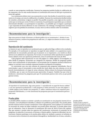 CAPÍTULO 8 | DISEÑO DE CUESTIONARIOS Y FORMULARIOS 231
cuando se usan preguntas ramificadas. Numerar las preguntas también facilita la codificación de
las respuestas; una vez más resulta ilustrativo el cuestionario del censo de 2010 que se presentó al
inicio del capítulo.
Los cuestionarios deben tener una numeración en serie. Esto facilita el control de los cuestio-
narios en el campo, así como la codificación y el análisis. Numerar los cuestionarios facilita la labor
de contarlos y determinar si alguno se perdió. Una posible excepción a esta regla son los cuestio-
narios que se envían por correo. Si éstos se enumeran, los participantes supondrán que un número
determinado identifica a un participante en específico, y es probable que se nieguen a participar
o que respondan de forma diferente en esas condiciones. Sin embargo, investigaciones recientes
sugieren que esta pérdida de anonimato, si acaso, tiene un efecto mínimo sobre los resultados.
Reproducción del cuestionario
La manera en que se reproduce un cuestionario para su aplicación llega a influir en los resultados.
Por ejemplo, si el cuestionario se reproduce en papel de mala calidad o si su apariencia es poco
profesional, los encuestados pensarán que el proyecto no es importante y eso tendrá un efecto
adverso en la calidad de sus respuestas. Por lo tanto, el cuestionario debe reproducirse en papel de
buena calidad y tener una apariencia profesional, como el cuestionario del censo de 2010.
Cada pregunta debe reproducirse en una sola página (o a doble página). El investigador no
debe dividir la pregunta, incluyendo sus categorías de respuesta. Dividir las preguntas podría
hacer creer erróneamente al entrevistador o al encuestado que la pregunta terminó al final de la
página, lo cual dará como resultado respuestas basadas en preguntas incompletas.
Es conveniente usar una sola columna de respuestas para preguntas individuales. Para el
entrevistador y para el encuestado es más sencillo leer hacia abajo una sola columna, en vez de
hacerlo horizontalmente a lo largo de varias columnas. Deben evitarse los formatos horizontales
o divididos, que se usan con frecuencia para aprovechar el espacio. También hay que evitar la
tendencia a amontonar las preguntas para que el cuestionario parezca más corto, ya que puede
generar errores.
Prueba piloto
La prueba piloto consiste en someter a prueba un cuestionario en una pequeña muestra de en-
cuestados, con la finalidad de identificar y eliminar los problemas potenciales. Una prueba piloto
permite mejorar incluso al mejor cuestionario. Como regla general, nunca aplique un cuestionario
en encuestas de campo sin haber realizado una prueba piloto adecuada. La prueba piloto tiene
que ser exhaustiva, como lo demostró el cuestionario del censo de 2010 al inicio del capítulo.
Hay que someter a prueba todos los aspectos del cuestionario, incluyendo el contenido de las
preguntas, la redacción, la secuencia, el formato, el diseño gráfico, el grado de dificultad y las ins-
trucciones. Quienes participan en la prueba piloto deben ser similares a quienes se incluirán en
la encuesta real en términos de antecedentes demográficos, familiaridad con el tema, actitudes y
Recomendaciones para la investigación
Siga estas pautas al elegir el formato y el diseño gráfico de un cuestionario: 1. divida el cues-
tionario en partes y numere las preguntas de cada una, y 2. asigne un número en serie a cada
cuestionario.
Recomendaciones para la investigación
Al reproducir el cuestionario, siga estas pautas: 1. reprodúzcalo en papel de buena calidad
y con una apariencia profesional; 2. cada pregunta se debe presentar en una sola página o
a doble página (evite dividir una pregunta); 3. utilice columnas únicas de respuesta para
preguntas individuales; y 4. evite amontonar las preguntas para que el cuestionario parezca
más corto.
prueba piloto
Prueba a la que se somete el
cuestionario al aplicarlo en una
pequeña muestra de encuestados,
con la finalidad de mejorarlo
mediante la identificación
y eliminación de problemas
potenciales.
 