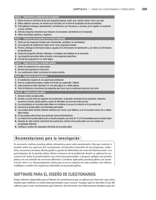 CAPÍTULO 8 | DISEÑO DE CUESTIONARIOS Y FORMULARIOS 233
Paso 6 Determinar la redacción de la pregunta
1. Defina el tema en términos de las seis preguntas básicas: quién, qué, cuándo, dónde, cómo y por qué.
2. Utilice palabras comunes, de manera que coincidan con el nivel de vocabulario de los encuestados.
3. Evite palabras ambiguas: generalmente, normalmente, con frecuencia, a menudo, por lo regular, en ocasiones,
a veces, etcétera.
4. Evite las preguntas inductoras que indiquen al encuestado cuál debería ser la respuesta.
5. Utilice enunciados positivos y negativos.
Paso 7 Organizar las preguntas en el orden adecuado
1. Cuide que las preguntas iniciales sean interesantes, sencillas y no intimidantes.
2. Las preguntas de clasificación deben servir como preguntas iniciales.
3. Primero, obtenga la información básica, seguida de la información de clasificación y, por último, la información
de identificación.
4. Incluya las preguntas difíciles, delicadas o complejas más adelante en la secuencia.
5. Las preguntas generales deben preceder a las preguntas específicas.
6. Formule las preguntas en un orden lógico.
Paso 8 Elegir el formato y el diseño gráfico
1. Divida el cuestionario en varias partes.
2. Numere las preguntas de cada parte.
3. Los cuestionarios deben numerarse de manera seriada.
Paso 9 Reproducir el cuestionario
1. El cuestionario requiere de una apariencia profesional.
2. Para los cuestionarios largos, emplee el formato de cuadernillo o folletín.
3. Cada pregunta se debe reproducir en una sola página (o a doble página).
4. Evite la tendencia a amontonar las preguntas para hacer que el cuestionario parezca más corto.
Paso 10 Realizar pruebas piloto
1. Siempre realice pruebas piloto.
2. Someta a prueba todos los aspectos del cuestionario, incluyendo contenido de las preguntas, redacción,
secuencia, formato, diseño gráfico y grado de dificultad, así como las instrucciones.
3. Los encuestados en la prueba piloto deben ser similares a los que se incluirán en la encuesta real.
4. Comience la prueba piloto con entrevistas personales.
5. Las pruebas piloto también deberán realizarse por correo o por teléfono, si en la encuesta real se van a utilizar
tales medios.
6. En las pruebas piloto tienen que participar varios entrevistadores.
7. La muestra de la prueba piloto es de un tamaño pequeño, que varía de 15 a 30 encuestados para la prueba inicial.
8. Después de cada revisión importante del cuestionario, efectúe otra prueba piloto con una muestra de
encuestados diferente.
9. Codifique y analice las respuestas obtenidas de la prueba piloto.
SOFTWARE PARA EL DISEÑO DE CUESTIONARIOS
Existe software disponible para el diseño de cuestionarios que se aplican por Internet y por otros
medios (por teléfono, en entrevistas personales o por correo). Aunque aquí se describe el uso del
software para crear cuestionarios para Internet, las funciones son básicamente similares para los
Recomendaciones para la investigación
Es necesario realizar pruebas piloto exhaustivas para cada cuestionario. Hay que someter a
prueba todos los aspectos del cuestionario, incluyendo contenido de las preguntas, redac-
ción, secuencia, formato, diseño gráfico y grado de dificultad, así como las instrucciones. Los
participantes de la prueba piloto deben extraerse de la población donde se aplicará la en-
cuesta real. Inicie la prueba piloto con entrevistas personales, y después aplique una prueba
piloto con un método de encuesta diferente. Continúe aplicando pruebas piloto con mues-
tras de entre 15 y 30 participantes, hasta que ya no se requiera de más cambios. Por último,
codifique y analice las respuestas obtenidas en la prueba piloto.
 
