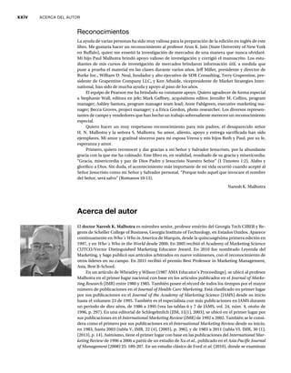 xxiv ACERCA DEL AUTOR
Acerca del autor
El doctor Naresh K. Malhotra es miembro senior, profesor emérito del Georgia Tech CIBER y Re-
gents de Scheller College of Business, Georgia Institute of Technology, en Estados Unidos. Aparece
continuamente en Who´s Who in America de Marquis, desde la quincuagésima primera edición en
1997, y en Who´s Who in the World desde 2000. En 2005 recibió el Academy of Marketing Science
d
CUTCO/Vector Distinguished Marketing Educator Award. En 2010 fue nombrado Leyenda del
Marketing, y Sage publicó sus artículos arbitrados en nueve volúmenes, con el reconocimiento de
otros líderes en su campo. En 2011 recibió el premio Best Professor in Marketing Management,
Asia, Best B-School.
En un artículo de Wheatley y Wilson (1987 AMA Educator’s Proceedings), se ubicó al profesor
Malhotra en el primer lugar nacional con base en los artículos publicados en el Journal of Marke-
ting Research (JMR) entre 1980 y 1985. También posee el récord de todos los tiempos por el mayor
número de publicaciones en el Journal of Health Care Marketing. Está clasificado en primer lugar
por sus publicaciones en el Journal of the Academy of Marketing Science (JAMS) desde su inicio
e
hasta el volumen 23 de 1995. También es el especialista con más publicaciones en JAMS durante
un periodo de diez años, de 1986 a 1995 (vea las tablas 6 y 7 de JAMS, vol. 24, núm. 4, otoño de
1996, p. 297). En una editorial de Schlegelmilch (JIM, 11(1), 2003), se ubicó en el primer lugar por
sus publicaciones en el International Marketing Review (IMR) de 1992 a 2002. También se le consi-
w
dera como el primero por sus publicaciones en el International Marketing Review desde su inicio,
w
en 1983, hasta 2003 (tabla V, IMR, 22 (4), (2005), p. 396), y de 1983 a 2011 (tabla VI, IMR, 30 (1),
(2013), p. 14). Asimismo, tiene el primer lugar con base en las publicaciones del International Mar-
keting Review de 1996 a 2006 a partir de un estudio de Xu
w et al., publicado en el Asia Pacific Journal
of Management (2008) 25: 189-207. En un estudio clásico de Ford
t et al. (2010), donde se examinan
Reconocimientos
La ayuda de varias personas ha sido muy valiosa para la preparación de la edición en inglés de este
libro. Me gustaría hacer un reconocimiento al profesor Arun K. Jain (State University of New York
en Buffalo), quien me enseñó la investigación de mercados de una manera que nunca olvidaré.
Mi hijo Paul Malhotra brindó apoyo valioso de investigación y corrigió el manuscrito. Los estu-
diantes de mis cursos de investigación de mercados brindaron información útil, a medida que
puse a prueba el material en las clases durante varios años. Jeff Miller, presidente y director de
Burke Inc., William D. Neal, fundador y alto ejecutivo de SDR Consulting, Terry Grapentine, pre-
sidente de Grapentine Company LLC, y Ken Athaide, vicepresidente de Market Strategies Inter-
national, han sido de mucha ayuda y apoyo al paso de los años.
El equipo de Pearson me ha brindado su constante apoyo. Quiero agradecer de forma especial
a Stephanie Wall, editora en jefe; Mark Gaffney, acquisitions editor; Jennifer M. Collins, program
manager; Ashley Santora, program manager team lead; Anne Fahlgreen, executive marketing ma-
nager; Becca Groves, project manager; y a Erica Gordon, photo researcher. Los diversos represen-
tantes de campo y vendedores que han hecho un trabajo sobresaliente merecen un reconocimiento
especial.
Quiero hacer un muy respetuoso reconocimiento para mis padres, el desaparecido señor
H. N. Malhotra y la señora S. Malhotra. Su amor, aliento, apoyo y entrega sacrificada han sido
ejemplares. Mi amor y gratitud sinceros para mi esposa Veena y mis hijos Ruth y Paul, por su fe,
esperanza y amor.
Primero, quiero reconocer y dar gracias a mi Señor y Salvador Jesucristo, por la abundante
gracia con la que me ha colmado. Este libro es, en realidad, resultado de su gracia y misericordia:
“Gracia, misericordia y paz de Dios Padre y Jesucristo Nuestro Señor” (I Timoteo 1:2). Alabo y
glorifico a Dios. Sin duda, el acontecimiento más importante de mi vida ocurrió cuando acepté al
Señor Jesucristo como mi Señor y Salvador personal. “Porque todo aquel que invocare el nombre
del Señor, será salvo” (Romanos 10:13).
Naresh K. Malhotra
 
