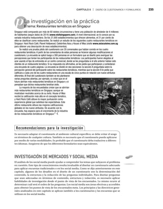CAPÍTULO 8 | DISEÑO DE CUESTIONARIOS Y FORMULARIOS 235
pLa investigación en la práctica
El tema: Restaurantes temáticos en Singapur
El
Singapur está compuesto por más de 60 islotes circunvecinos y tiene una población de alrededor de 4 millones
de habitantes (según datos de 2014) (www.visitsingapore.com). A nivel internacional, se le conoce por su
variada industria restaurantera. De los 27,000 establecimientos que ofrecen alimentos, el 21 por ciento de
ellos se clasifican como restaurantes. Se realizó un estudio de los siguientes cuatro restaurantes temáticos en
Singapur: Hard Rock Café, Planet Hollywood, Celebrities Asia y House of Mao (visite www.asiacuisine.com.sg
para obtener una descripción de esos establecimientos).
Se realizó una prueba piloto del cuestionario con 20 comensales que habían comido en los cuatro
restaurantes temáticos.A partir de los comentarios de estas personas se hicieron algunas modificaciones al
cuestionario. La encuesta se aplicó luego a 300 personas en un formulario que se diseñó para averiguar las
percepciones que tenían los participantes de los restaurantes temáticos. Los participantes fueron elegidos al
azar usando el tipo de entrevista en un centro comercial, donde se les preguntaba si el año anterior habían sido
clientes de un restaurante temático. Si su respuesta era afirmativa, se les pedía que participaran y contestaran
una encuesta de cuatro páginas. La encuesta se dividió en dos secciones: la sección A preguntaba sobre la
percepción general del participante sobre los restaurantes temáticos, mientras que la sección B le pedía que
calificara a cada uno de los cuatro restaurantes en una escala de cinco puntos en relación con nueve atributos
diferentes.Al final del cuestionario también se les plantearon
varias preguntas abiertas, por ejemplo, si creían que en el
futuro abrirían más restaurantes temáticos en Singapur y si
pensaban que dichos restaurantes tendrían éxito.
La mayoría de los encuestados creían que se abrirían
más restaurantes temáticos en Singapur, aunque se
mostraban neutrales acerca de su éxito. House of Mao
recibió la calificación más alta en el concepto temático,
y Hard Rock Café obtuvo la mayor puntuación como
experiencia global que satisface las expectativas. Este
último restaurante obtuvo las mejores calificaciones
globales en los nueve atributos. De acuerdo con la
encuesta, hay espacio para el crecimiento de la industria
de los restaurantes temáticos en Singapur.2
INVESTIGACIÓN DE MERCADOS Y SOCIAL MEDIA
El análisis de los social media puede ayudar a comprender los temas que subyacen al problema
en cuestión. Este tipo de conocimientos resulta invaluable al diseñar un cuestionario adecuado
para aplicar encuestas tradicionales o en los social media. Como se dijo anteriormente en este
capítulo, algunos de los desafíos en el diseño de un cuestionario son la determinación del
contenido, la estructura y la redacción de las preguntas individuales. Para diseñar preguntas
que sean adecuadas en términos de contenido, estructura y redacción, es necesario aplicar
habilidades de investigación desde el punto de vista de los encuestados. Lo mismo ocurre al
determinar cuál será el orden de las preguntas. Los social media son áreas efectivas y accesibles
para obtener los puntos de vista de los encuestados meta. Los principios y las directrices gene-
rales analizados en este capítulo se aplican también a los cuestionarios y las encuestas que se
utilizan en los social media.
Fuente:
Tim
Chong/Reuters
/
Landov
Recomendaciones para la investigación
Es necesario adaptar el cuestionario al ambiente cultural específico; se debe evitar el sesgo
en términos de cualquier cultura. También es necesario que el cuestionario pueda aplicarse
por medio de varias modalidades. Es probable que el cuestionario deba traducirse a diferen-
tes idiomas. Asegúrese de que los diferentes formularios sean equivalentes.
 