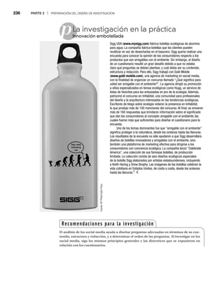 236 PARTE 2 | PREPARACIÓN DEL DISEÑO DE INVESTIGACIÓN
pLa investigación en la práctica
nnovación embotellada
Inn
Sigg USA (www.mysigg.com) fabrica botellas ecológicas de aluminio
para agua. La compañía fabrica botellas que los clientes pueden
reutilizar en vez de desecharlas en el basurero. Sigg quería realizar una
encuesta para conocer la opinión de los consumidores respecto a los
productos que son amigables con el ambiente. Sin embargo, el diseño
de un cuestionario resultó un gran desafío debido a que no estaba
claro qué preguntas se debían plantear, y cuál debía ser su contenido,
estructura y redacción. Para ello, Sigg trabajó con Gold Mobile
(www.gold-mobile.com), una agencia de marketing en social media,
con la finalidad de organizar un concurso llamado “¿Qué significa para
usted ser amigable con el ambiente?”. La agencia dirigió su promoción
a sitios especializados en temas ecológicos como Hugg, un servicio de
listas de favoritos para los entusiastas en pro de la ecología. Además,
patrocinó el concurso en InHabitat, una comunidad para profesionales
del diseño y la arquitectura interesados en las tendencias ecológicas.
Escritores de blogs sobre ecología notaron la presencia en InHabitat,
lo que produjo más de 100 menciones del concurso. Al final, se enviaron
más de 160 respuestas que brindaron información sobre el significado
que dan los consumidores al concepto amigable con el ambiente, las
cuales fueron más que suficientes para diseñar el cuestionario para la
encuesta.
Uno de los temas dominantes fue que “amigable con el ambiente”
significa proteger a la naturaleza, desde los océanos hasta las llanuras.
Los resultados de la encuesta no sólo ayudaron a que Sigg desarrollara
diseños de botellas innovadores y amigables con el ambiente, sino
también una plataforma de marketing efectiva para dirigirse a los
consumidores con conciencia ecológica. La compañía lanzó “Celebrate
America”, una colección de sus famosas botellas, de producción
limitada. La colección consta de seis diseños ecológicos especiales
de la botella Sigg elaborados por artistas estadounidenses, incluyendo
a Keith Haring y Drew Brophy. Las imágenes de las botellas celebran la
vida cotidiana en Estados Unidos, de costa a costa, desde los océanos
hasta las llanuras.3
Fuente:
AP
Photo/Cafe
Press
Recomendaciones para la investigación
El análisis de los social media ayuda a diseñar preguntas adecuadas en términos de su con-
tenido, estructura y redacción, y a determinar el orden de las preguntas. Al investigar en los
social media, siga los mismos principios generales y las directrices que se expusieron en
relación con los cuestionarios.
 