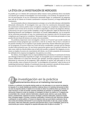 CAPÍTULO 8 | DISEÑO DE CUESTIONARIOS Y FORMULARIOS 237
p
LA ÉTICA EN LA INVESTIGACIÓN DE MERCADOS
Es posible que en el diseño del cuestionario deban tratarse varios problemas éticos vinculados
a la relación que sostiene el investigador con el encuestado y con el cliente. En especial son mo-
tivo de preocupación el uso de cuestionarios demasiado largos, la combinación de preguntas
para más de un cliente en el mismo cuestionario o encuesta (acarreo) y el sesgo deliberado del
cuestionario.
Los encuestados ofrecen voluntariamente su tiempo y no se les debe abrumar solicitándoles
demasiada información. El investigador tiene que evitar los cuestionarios demasiado largos.
Un cuestionario extenso podría variar en longitud o tiempo para completarse, dependiendo de
variables como el tema de la encuesta, el esfuerzo requerido, el número de preguntas abiertas,
la frecuencia con que se usan escalas complejas y el tipo de aplicación. Según las directrices de la
Marketing Research and Intelligence Association of Canada (mria-arim.ca), con la excepción
de las entrevistas personales en casa, los cuestionarios que requieren más de 30 minutos para
completarse por lo general se consideran “demasiado largos”
. Las entrevistas personales en casa
pueden llevarse hasta 60 minutos sin cansar a los encuestados.
Un problema importante entre investigador y cliente es el “acarreo”
, que sucede cuando un
cuestionario incluye preguntas que conciernen a más de un cliente. Esto se hace a menudo en
los paneles ómnibus (vea el capítulo 3) que pueden aprovechar clientes diferentes para presen-
tar sus preguntas. El acarreo reduce los costos de forma considerable y permite que los clientes
recaben datos primarios que, de otra forma, generarían gastos que no podrían solventar. En
tales casos, todos los clientes deben estar al tanto del acuerdo y aceptarlo. Por desgracia, en oca-
siones se emplea el acarreo sin conocimiento del cliente, con el único propósito de incrementar
las utilidades de la empresa investigadora. Esta práctica no es ética.
Por último, el investigador tiene la responsabilidad ética de diseñar el cuestionario de forma
que obtenga la información requerida sin sesgos. Es inaceptable que el cuestionario se sesgue de
manera deliberada en la dirección deseada (por ejemplo, haciendo preguntas inductoras). Al
determinar la estructura de las preguntas, debe adoptarse la opción más adecuada en vez de
la más sencilla, como se ilustra en la sección “La investigación en la práctica” sobre la ética en el
marketing internacional. Además, el cuestionario tiene que someterse a prueba de forma meticu-
losa antes de iniciar el trabajo de campo, o se habrá cometido una falta ética.
La investigación en la práctica
Cuestionamientos éticos en el marketing internacional
Cu
Al diseñar un cuestionario, las preguntas abiertas pueden ser más adecuadas si no se conocen las categorías
de respuesta. En un estudio diseñado para identificar problemas éticos en el marketing internacional se utilizó
una serie de preguntas abiertas. El objetivo de la encuesta era deducir los problemas éticos que enfrentan con
mayor frecuencia, en orden de prioridad, empresas australianas que participan en actividades de marketing
internacional. Después de revisar los resultados, el investigador los tabuló y los clasificó en 10 categorías que
se presentaban más a menudo: sobornos tradicionales a pequeña escala; sobornos a gran escala; dádivas,
favores y entretenimiento; asignación de precios; tecnología o productos inadecuados; prácticas de evasión
fiscal; actividades ilegales o inmorales; comisiones cuestionables a miembros del canal; diferencias culturales
y participación en asuntos políticos. ¡El número de categorías indica que quizá debería cuestionarse más de
cerca la ética del marketing internacional! El uso de preguntas estructuradas en este caso, aunque resultaba
más práctico, habría sido inadecuado y generaría preocupaciones éticas, ya que el investigador carecía de los
conocimientos para construir categorías de respuesta adecuadas antes de aplicar la encuesta.4
 