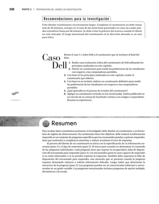 238 PARTE 2 | PREPARACIÓN DEL DISEÑO DE INVESTIGACIÓN
Revise el caso 1.1 sobre Dell y el cuestionario que se incluyen al final del
libro.
1. Realice una evaluación crítica del cuestionario de Dell utilizando los
principios analizados en este capítulo.
2. Diseñe un cuestionario para medir las preferencias de los estudiantes
con respecto a las computadoras portátiles.
3. Con base en los principios analizados en este capítulo, evalúe el
cuestionario que elaboró.
4. Con base en su revisión, elabore un cuestionario definitivo para medir
las preferencias de los estudiantes con respecto a las computadoras
portátiles.
5. ¿Qué aprendió en el proceso de revisión del cuestionario?
6. Aplique su cuestionario revisado en los social media. Podría publicarlo en
un vínculo de su cuenta de Facebook e invitar a sus amigos a responderlo.
Resuma su experiencia.
Resumen
Para recabar datos cuantitativos primarios, el investigador debe diseñar un cuestionario o un formu-
lario de registro de observaciones. Un cuestionario tiene tres objetivos: debe traducir la información
requerida en un conjunto de preguntas específicas que los encuestados puedan y quieran responder;
tiene que motivarlos a completar la entrevista; y reducir al mínimo el error de respuesta.
El proceso del diseño de un cuestionario se inicia con la especificación de: la información ne-
cesaria (paso 1) y el tipo de entrevista (paso 2). El tercer paso consiste en determinar el contenido
de las preguntas individuales. Cada pregunta tiene que superar la incapacidad y falta de disposi-
ción del encuestado para responder (paso 4). Los encuestados quizá no sean capaces de responder
si no están informados o si no pueden expresar la respuesta. También debe superarse la falta de
disposición del encuestado para responder, una situación que se presenta cuando la pregunta
requiere demasiado esfuerzo o solicita información delicada. Luego, habrá que determinar la
estructura de la pregunta (paso 5). Las preguntas pueden ser no estructuradas (abiertas) o estruc-
turadas en un grado variable. Las preguntas estructuradas incluyen preguntas de opción múltiple,
dicotómicas y de escala.
Recomendaciones para la investigación
Evite diseñar cuestionarios excesivamente largos. Completar el cuestionario no debe tomar
más de 30 minutos, excepto en el caso de las entrevistas personales en casa, las cuales pue-
den extenderse hasta por 60 minutos. Se debe evitar la práctica del acarreo cuando el cliente
no está enterado. El sesgo intencional del cuestionario en la dirección deseada es un acto
poco ético.
Caso
Dell
 
