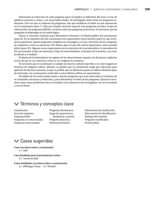 CAPÍTULO 8 | DISEÑO DE CUESTIONARIOS Y FORMULARIOS 239
Determinar la redacción de cada pregunta (paso 6) implica la definición del tema, el uso de
palabras comunes y claras, y de enunciados duales. El investigador debe evitar las preguntas in-
ductoras. Una vez que se redactan las preguntas, hay que establecer el orden en que aparecerán
en el cuestionario (paso 7). Hay que brindar atención especial a las preguntas iniciales, el tipo de
información, las preguntas difíciles y el efecto sobre las preguntas posteriores. Es necesario que las
preguntas se dispongan en un orden lógico.
Ahora, el escenario está listo para determinar el formato y el diseño gráfico del cuestionario
(paso 8). En la reproducción del cuestionario son importantes varios factores (paso 9), que inclu-
yen la apariencia, ajustar preguntas completas en una página o en dos, el formato de las categorías
de respuesta y evitar la saturación. Por último, pero no por ello menos importante, está la prueba
piloto (paso 10). Algunos temas importantes son la extensión de la prueba piloto, la naturaleza de
los encuestados, el tipo de entrevista, el tipo de entrevistadores, el tamaño de la muestra, así como
la edición y el análisis.
El diseño de los formularios de registro de las observaciones requiere de decisiones explícitas
acerca de qué se va a observar y cómo se va a registrar la conducta.
Es necesario que el cuestionario se adapte al entorno cultural específico y no esté sesgado en
términos de ninguna cultura. Además, es posible que el cuestionario tenga que adecuarse para
aplicarlo de diversas maneras, ya que es posible que en diferentes países se utilicen distintos tipos
de entrevista. Los cuestionarios traducidos a otros idiomas deben ser equivalentes.
El análisis de los social media ayuda a diseñar preguntas que sean adecuadas en términos de
su contenido, estructura y redacción, y para determinar el orden de las preguntas. Quizá sea nece-
sario tratar varios problemas éticos vinculados a las relaciones del investigador con el encuestado
y con el cliente.
Cuestionario
Error de respuesta
Pregunta doble
Preguntas no estructuradas
Preguntas estructuradas
Casos sugeridos
Términos y conceptos clave
Preguntas dicotómicas
Sesgo de aquiescencia
(tendencia a asentir)
Pregunta inductora
Información básica
Información de clasificación
Información de identificación
Enfoque del embudo
Preguntas ramificadas
Prueba piloto
Caso con datos reales y cuestionario
1.1 Dell
Caso detallado para el pensamiento crítico
2.1 American Idol
Casos detallados con datos reales y cuestionarios
3.1 JPMorgan Chase 3.2 Wendy’s
 