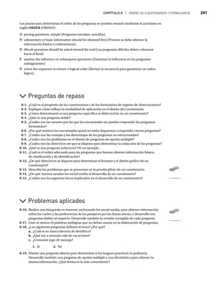 CAPÍTULO 8 | DISEÑO DE CUESTIONARIOS Y FORMULARIOS 241
Las pautas para determinar el orden de las preguntas se pueden resumir mediante el acrónimo en
inglés ORDER (ORDEN):
R
O pening questions: simple (Preguntas iniciales: sencillas)
R udimentary or basic information should be obtained first (Primero se debe obtener la
información básica o rudimentaria)
D ifficult questions should be asked toward the end (Las preguntas difíciles deben colocarse
hacia el final)
E xamine the influence on subsequent questions (Examinar la influencia en las preguntas
subsiguientes)
R eview the sequence to ensure a logical order (Revisar la secuencia para garantizar un orden
lógico)
Preguntas de repaso
Problemas aplicados
8-1. ¿Cuál es el propósito de los cuestionarios y de los formularios de registro de observaciones?
8-2. Explique cómo influye la modalidad de aplicación en el diseño del cuestionario.
8-3. ¿Cómo determinaría si una pregunta específica se debe incluir en un cuestionario?
8-4. ¿Qué es una pregunta doble?
8-5. ¿Cuáles son las razones por las que los encuestados no pueden responder las preguntas
formuladas?
8-6. ¿Por qué motivos los encuestados quizá no estén dispuestos a responder ciertas preguntas?
8-7. ¿Cuáles son las ventajas y las desventajas de las preguntas no estructuradas?
8-8. ¿Cuáles son los problemas en el diseño de preguntas de opción múltiple?
8-9. ¿Cuáles son las directrices de que se dispone para determinar la redacción de las preguntas?
8-10. ¿Qué es una pregunta inductora? Dé un ejemplo.
8-11. ¿Cuál es el orden adecuado para las preguntas que buscan obtener información básica,
de clasificación y de identificación?
8-12. ¿De qué directrices se dispone para determinar el formato y el diseño gráfico de un
cuestionario?
8-13. Describa los problemas que se presentan en la prueba piloto de un cuestionario.
8-14. ¿De qué manera ayudan los social media al desarrollo de un cuestionario?
8-15. ¿Cuáles son los aspectos éticos implicados en el desarrollo de un cuestionario?
8-16. Realice una búsqueda en Internet, incluyendo los social media, para obtener información
sobre los vuelos y las preferencias de los pasajeros por las líneas aéreas, y desarrolle tres
preguntas dobles al respecto. Desarrolle también la versión corregida de cada pregunta.
8-17. Liste al menos 10 palabras ambiguas que no deban usarse en la elaboración de preguntas.
8-18. ¿Las siguientes preguntas definen el tema? ¿Por qué?
a. ¿Cuál es su marca favorita de dentífrico?
b. ¿Qué tan a menudo sale de vacaciones?
c. ¿Consume jugo de naranja?
1. Sí 2. No
8-19. Diseñe una pregunta abierta para determinar si los hogares practican la jardinería.
Desarrolle también una pregunta de opción múltiple y una dicotómica para obtener la
misma información. ¿Qué forma es la más conveniente?
 