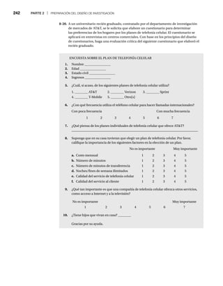 242 PARTE 2 | PREPARACIÓN DEL DISEÑO DE INVESTIGACIÓN
ENCUESTA SOBRE EL PLAN DE TELEFONÍA CELULAR
1. Nombre ________________
2. Edad ________________
3. Estado civil ________________
4. Ingresos ________________
5. ¿Cuál, si acaso, de los siguientes planes de telefonía celular utiliza?
1. ________ ATT 2. ________ Verizon 3. ________ Sprint
4. ________ T-Mobile 5. ________ Otro(s)
6. ¿Con qué frecuencia utiliza el teléfono celular para hacer llamadas internacionales?
Con poca frecuencia Con mucha frecuencia
1 2 3 4 5 6 7
7. ¿Qué piensa de los planes individuales de telefonía celular que ofrece ATT?
8. Suponga que en su casa tuvieran que elegir un plan de telefonía celular. Por favor,
califique la importancia de los siguientes factores en la elección de un plan.
No es importante Muy importante
a. Costo mensual 1 2 3 4 5
b. Número de minutos 1 2 3 4 5
c. Número de minutos de transferencia 1 2 3 4 5
d. Noches/fines de semana ilimitados 1 2 3 4 5
e. Calidad del servicio de telefonía celular 1 2 3 4 5
f. Calidad del servicio al cliente 1 2 3 4 5
9. ¿Qué tan importante es que una compañía de telefonía celular ofrezca otros servicios,
como acceso a Internet y a la televisión?
No es importante Muy importante
1 2 3 4 5 6 7
10. ¿Tiene hijos que vivan en casa? ________
Gracias por su ayuda.
8-20. A un universitario recién graduado, contratado por el departamento de investigación
de mercados de ATT, se le solicita que elabore un cuestionario para determinar
las preferencias de los hogares por los planes de telefonía celular. El cuestionario se
aplicará en entrevistas en centros comerciales. Con base en los principios del diseño
de cuestionarios, haga una evaluación crítica del siguiente cuestionario que elaboró el
recién graduado.
 