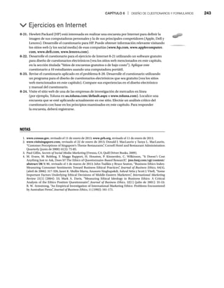 CAPÍTULO 8 | DISEÑO DE CUESTIONARIOS Y FORMULARIOS 243
8-21. Hewlett Packard (HP) está interesada en realizar una encuesta por Internet para definir la
imagen de sus computadoras personales y la de sus principales competidores (Apple, Dell y
Lenovo). Desarrolle el cuestionario para HP. Puede obtener información relevante visitando
los sitios web (y los social media) de esas compañías (www.hp.com, www.applecomputer.
com, www.dell.com, www.lenovo.com).
8-22. Desarrolle el cuestionario para el ejercicio de Internet 8-21 utilizando un software gratuito
para diseño de cuestionarios electrónicos (vea los sitios web mencionados en este capítulo,
en la sección titulada “Sitios de encuestas gratuitos o de bajo costo”). Aplique este
cuestionario a 10 estudiantes usando una computadora portátil.
8-23. Revise el cuestionario aplicado en el problema 8-20. Desarrolle el cuestionario utilizando
un programa para el diseño de cuestionarios electrónicos que sea gratuito (vea los sitios
web mencionados en este capítulo). Compare sus experiencias en el diseño electrónico
y manual del cuestionario.
8-24. Visite el sitio web de una de las empresas de investigación de mercados en línea
(por ejemplo, Toluna en us.toluna.com/default.aspx o
x www.toluna.com). Localice una
encuesta que se esté aplicando actualmente en ese sitio. Efectúe un análisis crítico del
cuestionario con base en los principios examinados en este capítulo. Para responder
la encuesta, deberá registrarse.
Ejercicios en Internet
NOTAS
1. www.census.gov, revisado el 11 de enero de 2013; www.prb.org, revisado el 11 de enero de 2013.
2. www.visitsingapore.com, revisado el 22 de enero de 2013; Donald J. MacLaurin y Tanya L. MacLaurin,
“Customer Perceptions of Singapore’s Theme Restaurants”
, Cornell Hotel and Restaurant Administration
Quarterly (junio de 2000) 41(3): 75-85.
3. Paul Gillin, Secrets of Social Media Marketing (Fresno, CA: Quill Driver Books, 2009).
g
4. M. Evans, M. Robling, F. Maggs Rapport, H. Houston, P. Kinnersley, C. Wilkinson, “It Doesn’t Cost
Anything Just to Ask, Does It? The Ethics of Questionnaire-Based Research”
, jme.bmj.com/cgi/content/
abstract/28/1/41, revisado el 1 de marzo de 2013; John Tsalikis y Bruce Seaton, “Business Ethics Index:
Measuring Consumer Sentiments Toward Business Ethical Practices”
, Journal of Business Ethics, 64(4),
(abril de 2006): 317-326; Janet K. Mullin Marta, Anusorn Singhapakdi, Ashraf Attia y Scott J. Vitell, “Some
Important Factors Underlying Ethical Decisions of Middle-Eastern Marketers”
, International Marketing
Review 21(1) (2004): 53; Mark A. Davis, “Measuring Ethical Ideology in Business Ethics: A Critical
w
Analysis of the Ethics Position Questionnaire”
, Journal of Business Ethics, 32(1) (julio de 2001): 35-53;
R. W. Armstrong, “An Empirical Investigation of International Marketing Ethics: Problems Encountered
by Australian Firms”
, Journal of Business Ethics, 11 (1992): 161-171.
 