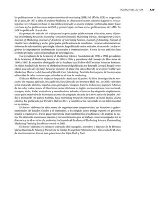 ACERCA DEL AUTOR xxv
las publicaciones en las cuatro mejores revistas de marketing (JMR, JM, JAMS y JCR) en un periodo
de 25 años, de 1977 a 2002, el profesor Malhotra se ubicó entre los tres primeros lugares en tres ca-
tegorías: tercer lugar con base en las publicaciones de las cuatro revistas combinadas, tercer lugar
con base en las publicaciones de JMR, y primer lugar con base en las publicaciones de JAMS. En
JMR ha publicado 10 artículos.
Ha presentado más de 130 trabajos en las principales publicaciones arbitradas, como el Jour-
nal of Marketing Research, Journal of Consumer Research, Marketing Science, Management Science,
Journal of Marketing,
g
g Journal of Academy of Marketing Science, Journal of Retailing,
g
g Journal of
Health Care Marketing y en las principales publicaciones de estadística, ciencias administrativas,
g
sistemas de información y psicología. Además, ha publicado varios artículos, de acuerdo con los re-
gistros de importantes conferencias nacionales e internacionales. Varios de sus artículos han
recibido premios como mejor trabajo de investigación.
Fue presidente de la Academy of Marketing Science Foundation de 1996 a 1998, presidente
de la Academy of Marketing Science de 1994 a 1996, y presidente del Consejo de Directores de
1990 a 1992. Es miembro distinguido de la Academy and Fellow del Decision Sciences Institute.
Es editor fundador de Review of Marketing Research (publicado por Emerald Group); fungió como
editor asociado de Decision Sciences durante 18 años y ha sido editor de la sección Health Care
Marketing Abstracts del Journal of Health Care Marketing. También forma parte de los consejos
editoriales de ocho revistas especializadas en el área de marketing.
El doctor Malhotra ha viajado e impartido cátedra en 33 países. Su libro Investigación de mer-
cados: Un enfoque aplicado, sexta edición, fue publicado por Prentice-Hall, Inc., en 2010. Este libro
se ha traducido al chino, español, ruso, portugués, húngaro, francés, indonesio y japonés. Además
de las ocho traducciones, el libro tiene varias ediciones en inglés: norteamericana, internacional,
europea, india, árabe, australiana y neozelandesa; además, el texto se ha adoptado ampliamente,
tanto para los niveles de licenciatura como de posgrado, en más de 150 escuelas de Estados Uni-
dos y en más de 100 países. Su libro, Basic Marketing Research: Interaction of Social Media, cuarta
edición, fue publicado por Prentice-Hall en 2011, y también se ha convertido en un líder mundial
en su campo.
El doctor Malhotra ha sido asesor de organizaciones empresariales, no lucrativas y guber-
namentales de Estados Unidos y el extranjero, y ha fungido como testigo experto en procesos
legales y regulatorios. Tiene gran experiencia en procedimientos estadísticos y de análisis de da-
tos. Ha obtenido numerosos premios y reconocimientos por su trabajo como investigador, en la
docencia y en el servicio a la profesión, incluyendo el Academy of Marketing Science, Outstanding
Marketing Teaching Excellence Award en 2003.
El doctor Malhotra es ministro ordenado del Evangelio, miembro y diácono de la Primera
Iglesia Bautista de Atlanta y Presidente de Global Evangelistic Ministries, Inc. Lleva más de 33 años
de matrimonio con Veena, con quien tiene dos hijos, Ruth y Paul.
 