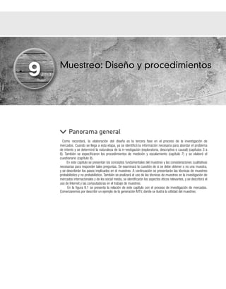 Muestreo: Diseño y procedimientos
Como recordará, la elaboración del diseño es la tercera fase en el proceso de la investigación de
mercados. Cuando se llega a esta etapa, ya se identificó la información necesaria para abordar el problema
de interés y se determinó la naturaleza de la in-vestigación (exploratoria, descriptiva o causal) (capítulos 3 a
6). También se especificaron los procedimientos de medición y escalamiento (capítulo 7) y se elaboró el
cuestionario (capítulo 8).
En este capítulo se presentan los conceptos fundamentales del muestreo y las consideraciones cualitativas
necesarias para responder tales preguntas. Se examinará la cuestión de si se debe obtener o no una muestra,
y se describirán los pasos implicados en el muestreo. A continuación se presentarán las técnicas de muestreo
probabilístico y no probabilístico. También se analizará el uso de las técnicas de muestreo en la investigación de
mercados internacionales y de los social media, se identificarán los aspectos éticos relevantes, y se describirá el
uso de Internet y las computadoras en el trabajo de muestreo.
En la figura 9.1 se presenta la relación de este capítulo con el proceso de investigación de mercados.
Comenzaremos por describir un ejemplo de la generación MTV, donde se ilustra la utilidad del muestreo.
Panorama general
9
 