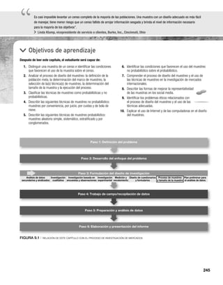245
“
“Es casi imposible levantar un censo completo de la mayoría de las poblaciones. Una muestra con un diseño adecuado es más fácil
de manejar, tiene menor riesgo que un censo fallido de arrojar información sesgada y brinda el nivel de información necesario
para la mayoría de los objetivos”.
Linda Klump, vicepresidente de servicio a clientes, Burke, Inc., Cincinnati, Ohio
Objetivos de aprendizaje
Después de leer este capítulo, el estudiante será capaz de:
6. Identificar las condiciones que favorecen el uso del muestreo
no probabilístico sobre el probabilístico.
7. Comprender el proceso de diseño del muestreo y el uso de
las técnicas de muestreo en la investigación de mercados
internacionales.
8. Describir las formas de mejorar la representatividad
de las muestras en los social media.
9. Identificar los problemas éticos relacionados con
el proceso de diseño del muestreo y el uso de las
técnicas adecuadas.
10. Explicar el uso de Internet y de las computadoras en el diseño
del muestreo.
1. Distinguir una muestra de un censo e identificar las condiciones
que favorecen el uso de la muestra sobre el censo.
2. Analizar el proceso de diseño del muestreo: la definición de la
población meta, la determinación del marco de muestreo, la
selección de la(s) técnica(s) de muestreo, la determinación del
tamaño de la muestra y la ejecución del proceso.
3. Clasificar las técnicas de muestreo como probabilísticas y no
probabilísticas.
4. Describir las siguientes técnicas de muestreo no probabilístico:
muestreo por conveniencia, por juicio, por cuotas y de bola de
nieve.
5. Describir las siguientes técnicas de muestreo probabilístico:
muestreo aleatorio simple, sistemático, estratificado y por
conglomerados.
FIGURA 9.1 | RELACIÓN DE ESTE CAPÍTULO CON EL PROCESO DE INVESTIGACIÓN DE MERCADOS
Paso 2: Desarrollo del enfoque del problema
Paso 3: Formulación del diseño de investigación
Paso 4: Trabajo de campo/recopilación de datos
Paso 5: Preparación y análisis de datos
Paso 6: Elaboración y presentación del informe
Paso 1: Deﬁnición del problema
n del diseñ
Diseño de cuestionarios
y formularios
Proceso de muestreo
y tamaño de la muestra
Plan preliminar para
el análisis de datos
Análisis de datos
secundarios y sindicados
Investigación
cualitativa
Investigación basada en
encuestas y observaciones
Investigación
experimental
Medición y
escalamiento
 