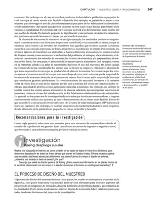 CAPÍTULO 9 | MUESTREO: DISEÑO Y PROCEDIMIENTOS 247
consumo. Sin embargo, en el caso de muchos productos industriales la población es pequeña, lo
cual hace que el censo resulte más factible y deseable. Por ejemplo, se preferiría un censo a una
muestra para investigar el uso de ciertas herramientas por parte de los fabricantes estadouniden-
ses de automóviles. Otra razón para preferir un censo en este caso es que hay un gran interés en la
varianza o variabilidad. Por ejemplo, tal vez el uso que da Ford a las herramientas varíe mucho del
uso que les da Honda. Un tamaño pequeño de la población y una varianza elevada en la caracterís-
tica que interesa medir favorecen el censo por encima de la muestra.
Si el costo de los errores de muestreo es alto (por ejemplo, los resultados pueden ser engaño-
sos si la muestra omite a un fabricante importante como Ford), es aconsejable un censo, ya que se
eliminan tales errores. Los errores de muestreo son aquellos que resultan cuando la muestra
específica seleccionada representa de forma imperfecta a la población de interés. Por otro lado, los
errores ajenos al muestreo son atribuibles a fuentes diferentes al muestreo, las cuales resultan
de diversas causas, como errores en la definición del problema, el enfoque, el escalamiento, el di-
seño del cuestionario, los métodos de encuesta, las técnicas de entrevista, y la preparación y el aná-
lisis de los datos. Por otra parte, el alto costo de los errores ajenos al muestreo (por ejemplo, errores
en la entrevista debido a la falta de supervisión) favorece el uso del muestreo. Un censo quizás
incremente de forma considerable los errores que no tienen su origen en el muestreo al punto de
que éstos superen los errores que se producirían al obtener la muestra. Se considera que los erro-
res ajenos al muestreo son el factor que más contribuye al error total, mientras que la magnitud de
los errores de muestreo aleatorio es relativamente menor. Por lo tanto, en la mayoría de los casos
que involucran grandes poblaciones, las consideraciones de exactitud favorecen a la muestra
sobre el censo. Ésta es una de las razones por las que la Oficina del Censo de Estados Unidos ve-
rifica la exactitud de diversos censos aplicando encuestas a muestras. Sin embargo, no siempre es
posible reducir los errores ajenos al muestreo de manera suficiente para compensar los errores de
muestreo, como en el caso del estudio acerca de los fabricantes estadounidenses de automóviles.
En general, en los proyectos de investigación de mercados que involucran consumidores u hogares
es conveniente utilizar una muestra, ya que el levantamiento de un censo no es factible. Esto es lo
que ocurrió en la encuesta de jóvenes de entre 18 y 24 años de edad realizada por MTV (descrita al
inicio del capítulo). Sin embargo, en muchas situaciones de marketing industrial o entre negocios,
donde el tamaño de la población es pequeño, un censo es factible y deseable.
EL PROCESO DE DISEÑO DEL MUESTREO
El proceso de diseño del muestreo incluye cinco pasos, los cuales se muestran en secuencia en la
figura 9.2. Esos pasos están muy relacionados entre sí y son relevantes para todos los aspectos del
proyecto de investigación de mercados, desde la definición del problema hasta la presentación de
los resultados. Por lo tanto, las decisiones sobre el diseño de la muestra deben estar integradas con
todas las demás decisiones del proyecto de investigación.
Investigación
Boeing despliega sus alas
Bo
Realice una búsqueda en Internet, así como también en las bases de datos en línea de su biblioteca, para
determinar la población de todas las líneas aéreas que operan en Estados Unidos. Si fuera necesario aplicar
una encuesta a las líneas aéreas para determinar sus planes futuros de compra o alquiler de aviones,
¿obtendría una muestra o haría un censo? ¿Por qué?
Suponga que usted es director general de Boeing. ¿Cómo usaría esa información en los planes futuros de
la aerolínea relacionados con la compra o el alquiler de aviones al formular su estrategia de marketing?
Recomendaciones para la investigación
Como regla general, seleccione una muestra para una encuesta de consumidores donde el
tamaño de la población sea grande. En el caso de una encuesta de negocios u organizacional,
que involucre a una población pequeña, procure realizar un censo.
errores de muestreo
Errores que derivan del hecho de
que la muestra específica elegida
es una representación imperfecta
de la población de interés.
errores ajenos al
muestreo
Errores atribuibles a fuentes
ajenas al muestreo, como
los errores en la definición
del problema, el enfoque, el
escalamiento, el diseño de
cuestionarios, los métodos de
encuesta, el trabajo de campo,
y la preparación y el análisis
de los datos.
 
