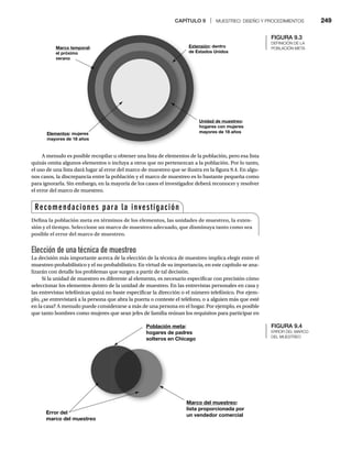 CAPÍTULO 9 | MUESTREO: DISEÑO Y PROCEDIMIENTOS 249
A menudo es posible recopilar u obtener una lista de elementos de la población, pero esa lista
quizás omita algunos elementos o incluya a otros que no pertenezcan a la población. Por lo tanto,
el uso de una lista dará lugar al error del marco de muestreo que se ilustra en la figura 9.4. En algu-
nos casos, la discrepancia entre la población y el marco de muestreo es lo bastante pequeña como
para ignorarla. Sin embargo, en la mayoría de los casos el investigador deberá reconocer y resolver
el error del marco de muestreo.
Elección de una técnica de muestreo
La decisión más importante acerca de la elección de la técnica de muestreo implica elegir entre el
muestreo probabilístico y el no probabilístico. En virtud de su importancia, en este capítulo se ana-
lizarán con detalle los problemas que surgen a partir de tal decisión.
Si la unidad de muestreo es diferente al elemento, es necesario especificar con precisión cómo
seleccionar los elementos dentro de la unidad de muestreo. En las entrevistas personales en casa y
las entrevistas telefónicas quizá no baste especificar la dirección o el número telefónico. Por ejem-
plo, ¿se entrevistará a la persona que abra la puerta o conteste el teléfono, o a alguien más que esté
en la casa? A menudo puede considerarse a más de una persona en el hogar. Por ejemplo, es posible
que tanto hombres como mujeres que sean jefes de familia reúnan los requisitos para participar en
Marco temporal:
el próximo
verano
Elementos: mujere
es
mayores de 18 año
os
Unidad de muestreo:
hogares con mujeres
h
mayores de 18 años
m
Extensión: dentro
tados Unidos
e Est
Ex
de
Población meta:
hogares de padres
solteros en Chicago
Marco del muestreo:
lista proporcionada por
un vendedor comercial
Error del
marco del muestreo
Recomendaciones para la investigación
Defina la población meta en términos de los elementos, las unidades de muestreo, la exten-
sión y el tiempo. Seleccione un marco de muestreo adecuado, que disminuya tanto como sea
posible el error del marco de muestreo.
FIGURA 9.3
DEFINICIÓN DE LA
POBLACIÓN META
FIGURA 9.4
ERROR DEL MARCO
DEL MUESTREO
 
