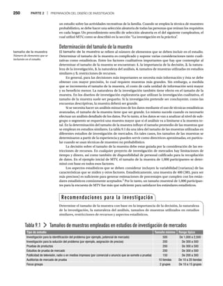 250 PARTE 2 | PREPARACIÓN DEL DISEÑO DE INVESTIGACIÓN
un estudio sobre las actividades recreativas de la familia. Cuando se emplea la técnica de muestreo
probabilístico, se debe hacer una selección aleatoria de todas las personas que reúnan los requisitos
en cada hogar. Un procedimiento sencillo de selección aleatoria es el del siguiente cumpleaños, el
cual utilizó MTV, como se describió en la sección “La investigación en la práctica”
.
Determinación del tamaño de la muestra
El tamaño de la muestra se refiere al número de elementos que se deben incluir en el estudio.
Determinar el tamaño de la muestra es complicado y supone varias consideraciones tanto cuali-
tativas como estadísticas. Entre los factores cualitativos importantes que hay que contemplar al
determinar el tamaño de la muestra se encuentran: 1. la importancia de la decisión, 2. la natura-
leza de la investigación, 3. la naturaleza del análisis, 4. tamaños de muestras utilizadas en estudios
similares y 5. restricciones de recursos.
En general, para las decisiones más importantes se necesita más información y ésta se debe
obtener con mayor precisión, lo cual requiere muestras más grandes. Sin embargo, a medida
que se incrementa el tamaño de la muestra, el costo de cada unidad de información será mayor
y su beneficio menor. La naturaleza de la investigación también tiene efecto en el tamaño de la
muestra. En los diseños de investigación exploratoria que utilizan la investigación cualitativa, el
tamaño de la muestra suele ser pequeño. Si la investigación pretende ser concluyente, como las
encuestas descriptivas, la muestra deberá ser grande.
Si se necesita hacer un análisis minucioso de los datos mediante el uso de técnicas estadísticas
avanzadas, el tamaño de la muestra tiene que ser grande. Lo mismo sucede cuando es necesario
efectuar un análisis detallado de los datos. Por lo tanto, si los datos se van a analizar al nivel de sub-
grupo o segmento se requerirá una muestra mayor que si el análisis va a limitarse a la muestra to-
tal. En la determinación del tamaño de la muestra influye el tamaño promedio de las muestras que
se emplean en estudios similares. La tabla 9.1 da una idea del tamaño de las muestras utilizadas en
diferentes estudios de investigación de mercados. En tales casos, los tamaños de las muestras se
determinaron a partir de la experiencia y pueden servir como directrices aproximadas, en particu-
lar cuando se usan técnicas de muestreo no probabilístico.
La decisión sobre el tamaño de la muestra debe estar guiada por la consideración de las res-
tricciones de recursos. En cualquier proyecto de investigación de mercados hay limitaciones de
tiempo y dinero, así como también de disponibilidad de personal calificado para la recopilación
de datos. En el ejemplo inicial de MTV, el tamaño de la muestra de 1,000 participantes se deter-
minó con base en todos esos factores.
Los aspectos estadísticos que se deben considerar incluyen la variabilidad (varianza) de las
características que se miden y otros factores. Estadísticamente, una muestra de 400 (385, para ser
más precisos) es suficiente para generar estimaciones de porcentajes que cumplen con los están-
dares estadísticos comúnmente aceptados.2
Por lo tanto, un tamaño muestral de 1,000 participan-
tes para la encuesta de MTV fue más que suficiente para satisfacer los estándares estadísticos.
Tabla 9.1 Tamaños de muestras empleadas en estudios de investigación de mercados
Tipo de estudio Tamaño mínimo Rango típico
Investigación para la identificación del problema (por ejemplo, potencial de mercado) 500 De 1,000 a 2,500
Investigación para la solución del problema (por ejemplo, asignación de precios) 200 De 300 a 500
Pruebas de productos 200 De 300 a 500
Estudios de prueba de mercado 200 De 300 a 500
Publicidad de televisión, radio o en medios impresos (por comercial o anuncio que se somete a prueba) 150 De 200 a 300
Auditorías de mercado de prueba 10 tiendas De 10 a 20 tiendas
Focus groups 2 grupos De 10 a 15 grupos
Recomendaciones para la investigación
Determine el tamaño de la muestra con base en la importancia de la decisión, la naturaleza
de la investigación, la naturaleza del análisis, tamaños de muestras utilizados en estudios
similares, restricciones de recursos y aspectos estadísticos.
tamaño de la muestra
Número de elementos que se
incluirán en el estudio.
 