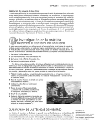 CAPÍTULO 9 | MUESTREO: DISEÑO Y PROCEDIMIENTOS 251
p
Realización del proceso de muestreo
La realización del proceso de muestreo requiere una especificación detallada de cómo se llevarán
a cabo las decisiones del diseño de muestreo relacionadas con la población, el marco de mues-
treo, la unidad de muestreo, las técnicas de muestreo y el tamaño de la muestra. Si la unidad de
muestreo se identifica con los hogares, éstos se deben definir en forma operacional. Es necesario
especificar los procedimientos a seguir en el caso de viviendas desocupadas y para la repetición de
llamadas cuando no se encuentre nadie en casa. Es necesario proporcionar información detallada
para todas las decisiones del diseño de muestreo. Para el muestreo del ejemplo de MTV, descrito
al inicio del capítulo, se seleccionaron los hogares con base en procedimientos de marcado telefó-
nico de dígitos aleatorios por computadora y la elección de participantes de 18 a 24 años de edad
por medio del método del siguiente cumpleaños. Para una mejor comprensión, se describe una
encuesta realizada por el Departamento de Turismo de Florida.
La investigación en la práctica
El departamento de turismo llama a los cumpleañeros
El
Se realizó una encuesta telefónica para el Departamento de Turismo de Florida, con la finalidad de entender la
conducta de viajero de los residentes del estado. Los hogares se estratificaron por regiones: norte, centro y sur
de Florida. Se utilizó una muestra de marcado aleatorio computarizado para identificar estas casas. Se hizo una
selección de las familias con la finalidad de localizar a los miembros que cumplieran con cuatro características:
1. Que tuvieran 25 años de edad o más.
2. Que vivieran en Florida al menos siete meses al año.
3. Que hubieran vivido en Florida al menos dos años.
4. Que tuvieran licencia de manejo de Florida.
Para obtener una muestra representativa de individuos calificados, se usó un método aleatorio de números
telefónicos por medio de un programa de computadora. También se utilizó un método aleatorio para seleccionar
al encuestado dentro de cada casa. Se elaboró una lista de todos los miembros de las familias que cumplían con
las cuatro características y se seleccionó a la persona del siguiente cumpleaños. Se hicieron llamadas repetidas
para encontrar a la persona. Los pasos en el proceso de diseño del muestreo fueron los siguientes.
1. Población meta: Los adultos que cumplan los cuatro requisitos (elemento), en un hogar con un número
:
telefónico en funcionamiento (unidad de muestreo), en el estado de Florida (extensión) y durante el periodo
de la encuesta (tiempo).
2. Marco de muestreo: Programa de cómputo para generar
:
números telefónicos aleatorios.
3. Unidad de muestreo: Números telefónicos en
:
funcionamiento.
4. Técnica de muestreo: Muestreo estratificado.
:
La población meta se estratificó geográficamente
en tres regiones: norte, centro y sur de Florida.
5. Tamaño de la muestra: 868.
:
6. Realización: Distribuir la muestra entre los estratos; usar
:
el marcado digital aleatorio computarizado; listar a todos
los miembros de la familia que cumplan con los cuatro
requisitos; seleccionar a un miembro de la familia usando
el método del siguiente cumpleaños.3
CLASIFICACIÓN DE LAS TÉCNICAS DE MUESTREO
Las técnicas de muestreo se clasifican, en general, como probabilísticas y no probabilísticas. El
muestreo no probabilístico se basa en el juicio personal del investigador, y no en el azar, para se-
leccionar a los elementos de la muestra. El investigador decide de manera arbitraria o consciente qué
elementos incluirá en la muestra. Las muestras no probabilísticas pueden dar buenas estimaciones
Fuente:
Peter
Titmuss
/
Alamy
muestreo no
probabilístico
Técnicas de muestreo que no usan
procedimientos de selección al
azar, sino que se basan en el juicio
personal del investigador.
 