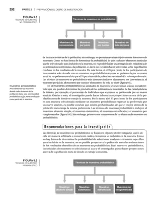 252 PARTE 2 | PREPARACIÓN DEL DISEÑO DE INVESTIGACIÓN
de las características de la población; sin embargo, no permiten evaluar objetivamente los errores de
muestreo. Como no hay forma de determinar la probabilidad de que cualquier elemento particular
quede seleccionado para incluirlo en la muestra, no es posible hacer una extrapolación estadística de
las estimaciones obtenidas a la población, es decir, no es válido hacer inferencias sobre la población
con base en los resultados de la muestra. De esta forma, si el 35 por ciento de los participantes de
una muestra seleccionada con un muestreo no probabilístico expresa su preferencia por un nuevo
servicio, no podemos concluir que el 35 por ciento de la población meta tendrá la misma preferencia.
Las técnicas de muestreo no probabilístico más comunes incluyen el muestreo por conveniencia, el
muestreo por juicio, el muestreo por cuotas y el muestreo de bola de nieve (figura 9.5).
En el muestreo probabilístico las unidades de muestreo se seleccionan al azar, lo cual per-
mite que sea posible determinar la precisión de las estimaciones muestrales de las características
de interés, por ejemplo, el porcentaje de individuos que expresan su preferencia por un nuevo
servicio. Gracias a esto, el investigador puede hacer inferencias o proyecciones acerca de la po-
blación meta de donde se extrajo la muestra. Por lo tanto, si el 35 por ciento de los participantes
en una muestra seleccionada mediante un muestreo probabilístico expresan su preferencia por
un nuevo servicio, es posible concluir que existen probabilidades de que el 35 por ciento de la
población meta tenga la misma preferencia. Las técnicas de muestreo probabilístico incluyen el
muestreo aleatorio simple, el muestreo sistemático, el muestreo estratificado y el muestreo por
conglomerados (figura 9.6). Sin embargo, primero nos ocuparemos de las técnicas de muestreo no
probabilístico.
FIGURA 9.6
TÉCNICAS DE MUESTREO
PROBABILÍSTICO
Técnicas de muestreo no probabilístico
Muestreo de
conveniencia
Muestreo
por juicio
Muestreo
por cuotas
Muestreo de
bola de nieve
Técnicas de muestreo probabilístico
Muestreo
aleatorio simple
Muestreo
sistemático
Muestreo
estratiﬁcado
Muestreo por
conglomerados
Recomendaciones para la investigación
Las técnicas de muestreo no probabilístico se basan en el juicio del investigador, quien de-
cide de manera arbitraria o consciente cuáles elementos se incluirán en la muestra. Como
no hay forma de determinar la probabilidad de seleccionar cualquier elemento específico
para incluirlo en la muestra, no es posible proyectar a la población meta las estimaciones
de los resultados obtenidos de un muestreo no probabilístico. En el muestreo probabilístico,
las unidades de muestreo se seleccionan al azar y el investigador puede hacer proyecciones
acerca de la población meta de donde se extrajo la muestra.
FIGURA 9.5
TÉCNICAS DE MUESTREO
NO PROBABILÍSTICO
muestreo probabilístico
Procedimiento de muestreo
donde cada elemento de la
población tiene una oportunidad
probabilística fija para ser elegido
como parte de la muestra.
 