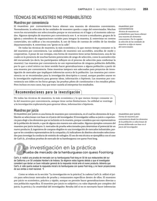 CAPÍTULO 9 | MUESTREO: DISEÑO Y PROCEDIMIENTOS 253
TÉCNICAS DE MUESTREO NO PROBABILÍSTICO
Muestreo por conveniencia
El muestreo por conveniencia busca obtener una muestra de elementos convenientes.
Normalmente, la selección de las unidades de muestreo queda a cargo del entrevistador. Muchas
veces los encuestados son seleccionados porque se encuentran en el lugar y el momento adecua-
dos. Algunos ejemplos de muestreo por conveniencia son: 1. se recurre a estudiantes, grupos de la
iglesia y miembros de organizaciones sociales para integrar la muestra; 2. entrevistas en centros
comerciales, sin calificar a los encuestados; 3. uso de listas de cuentas de crédito de las tiendas
departamentales; 4. entrevistas con “gente en la calle”
.
De todas las técnicas de muestreo, la más económica y la que menos tiempo consume es la
del muestreo por conveniencia. Las unidades de muestreo son accesibles, sencillas de medir y
cooperativas. A pesar de sus ventajas, esta forma de muestreo tiene serias limitaciones, una de las
cuales es la presencia de muchas fuentes potenciales de sesgo de selección, como la autoselección
del encuestado (es decir, los participantes influyen en el proceso de selección para conformar la
muestra). Las muestras por conveniencia no son representativas de ninguna población definible,
por lo que a nivel teórico no tiene sentido hacer generalizaciones a alguna población a partir de
una muestra por conveniencia. Estas muestras tampoco son adecuadas para proyectos de inves-
tigación de mercados que impliquen inferencias acerca de la población. Las muestras por conve-
niencia no se recomiendan para la investigación descriptiva o causal, aunque pueden usarse en
la investigación exploratoria para generar ideas, información o hipótesis. Las muestras por con-
veniencia son útiles en los focus groups, las pruebas piloto de cuestionarios o los estudios piloto.
Pero incluso en esos casos, hay que tener cautela al interpretar los resultados.
Muestreo por juicio
El muestreo por juicio es una forma de muestreo por conveniencia, en el cual los elementos de la po-
blación se seleccionan con base en el juicio del investigador. El investigador utiliza su juicio o experien-
cia para elegir a los elementos que se incluirán en la muestra, porque considera que son representativos
de la población de interés, o que de alguna otra manera son adecuados. Algunos ejemplos comunes del
muestreo por juicio incluyen: 1. mercados de prueba seleccionados para determinar el potencial de un
nuevo producto; 2. ingenieros de compras elegidos en una investigación de mercados industriales, por-
que se les considera representativos de la compañía y 3. indicadores de distritos electorales selecciona-
dos para investigar la conducta de emisión de sufragios. El uso de esta técnica se ejemplifica con el caso
de Carl’s Jr., al realizar pruebas de mercado de su hamburguesa con queso Foot-long.
pLa investigación en la práctica
Prueba de mercado de la hamburguesa con queso Foot-long
Pr
Carl’s Jr. realizó una prueba de mercado con su hamburguesa Foot-long en 50 de sus restaurantes del sur
de California y en 50 unidades Hardee’s de Indiana. Se eligieron estos lugares debido a que el investigador
consideró que darían un buen indicador general de la respuesta inicial ante el nuevo producto. Advierta que
Carl’s Jr. sólo quería evaluar la respuesta inicial a la hamburguesa con queso Foot-long, y no hacer proyecciones
de sus ventas a nivel nacional.
Como se relata en la sección “La investigación en la práctica”
, la cadena Carl’s Jr. utilizó el jui-
cio para seleccionar mercados de prueba y restaurantes específicos dentro de ellos. El muestreo
por juicio es económico, práctico y rápido, aunque no permite hacer generalizaciones directas a
una población específica. El muestreo por juicio es subjetivo y su valor depende por completo del
juicio, la pericia y la creatividad del investigador. Resulta útil si no es necesario hacer inferencias
Recomendaciones para la investigación
De todas las técnicas de muestreo, la más económica y la que menos tiempo consume es
la del muestreo por conveniencia, aunque tiene serias limitaciones. Su utilidad se restringe
a la investigación exploratoria para generar ideas, información o hipótesis.
muestreo por
conveniencia
Técnica de muestreo no
probabilístico que busca obtener
una muestra de elementos
convenientes. Por lo regular,
la selección de las unidades de
muestreo se deja en manos
del entrevistador.
muestreo por juicio
Forma de muestreo por
conveniencia donde los elementos
de la población se seleccionan de
forma deliberada con base en el
juicio del investigador.
 