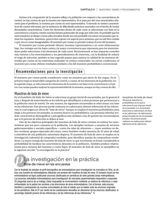 CAPÍTULO 9 | MUESTREO: DISEÑO Y PROCEDIMIENTOS 255
pLa investigación en la práctica
Bola de nieve en las encuestas
Bo
Con la finalidad de estudiar el perfil demográfico de entrevistadores para investigación de mercados en Ohio, se ob-
tuvo una muestra de entrevistadores utilizando una variante del muestreo de bola de nieve. El contacto inicial con los
entrevistadores se logró publicando anuncios clasificados en periódicos de siete grandes áreas metropolitanas.
Los anuncios solicitaban entrevistadores para investigación de mercados experimentados dispuestos a responder
25 preguntas acerca de su trabajo. Estas respuestas se incrementaron mediante un sistema de referencia: a cada
entrevistador se le pedían los nombres y las direcciones de otros entrevistadores. Con el tiempo, este proceso
identificó a participantes de muchas comunidades de todo el estado que no habían visto los anuncios originales
en los periódicos. Sólo el 27 por ciento de los cuestionarios devueltos se obtuvieron de los anuncios clasificados; el
porcentaje restante provino de las referencias y de las referencias de las referencias.4
Incluso si la composición de la muestra refleja a la población con respecto a las características de
control, no hay certeza de que la muestra sea representativa. Si se pasa por alto una característica rele-
vante para el problema, la muestra por cuotas no será representativa. A menudo se omiten caracterís-
ticas de control relevantes, por la existencia de dificultades prácticas asociadas con el hecho de incluir
demasiadas características. Como los elementos dentro de cada cuota se seleccionan con base en la
conveniencia o eljuicio, existen muchas fuentes potenciales de sesgo por selección. Es probable que los
entrevistadores se dirijan a áreas seleccionadas donde sea más probable encontrar encuestados que re-
únanlosrequisitos.Asimismo,quizáevitena genteconaspectopocoamistoso,quenoestébienvestida
o que viva en zonas desagradables. El muestreo por cuotas no permite evaluar el error del muestreo.
El muestreo por cuotas pretende obtener muestras representativas a un costo relativamente
bajo. Sus ventajas son los bajos costos y la mayor conveniencia que representa para los entrevista-
dores poder seleccionar a los elementos de cada cuota. Recientemente se han impuesto controles
más estrictos a los entrevistadores y los procedimientos de entrevista, con la finalidad de reducir
el sesgo de selección; también se han sugerido pautas para mejorar la calidad de las muestras ob-
tenidas por cuotas en las entrevistas realizadas en centros comerciales. En ciertas condiciones, el
muestreo por cuotas obtiene resultados similares a los del muestreo probabilístico convencional.
Muestreo de bola de nieve
En el muestreo de bola de nieve se selecciona un grupo inicial de encuestados, por lo general al
azar, y después de entrevistarlos se les solicita que identifiquen a otras personas que pertenezcan a
la población meta de interés. De esta manera, los siguientes encuestados se seleccionan con base
en las referencias. Este proceso puede realizarse en cadena para obtener referencias de las referen-
cias, lo cual origina un efecto de “bola de nieve”
. Aunque se emplea el muestreo probabilístico para
elegir a los primeros encuestados, la muestra final es no probabilística. Las personas referidas ten-
drán características demográficas y psicográficas más similares a las de quienes las recomendaron
que si el proceso de selección se dejara al azar.
Uno de los objetivos principales del muestreo de bola de nieve consiste en estimar las carac-
terísticas que son poco comunes en la población. Los ejemplos incluyen a usuarios de servicios
gubernamentales o sociales específicos —como los vales de alimentos—, cuyos nombres no de-
ben revelarse; grupos especiales del censo, como hombres viudos menores de 35 años de edad;
y miembros de una población minoritaria dispersa. El muestreo de bola de nieve se emplea en la
investigación industrial de comprador-vendedor, para identificar parejas de compradores-vende-
dores. La mayor ventaja del muestreo de bola de nieve es que incrementa en forma considerable la
probabilidad de localizar las características deseadas en la población. También produce relativa-
mente poca varianza del muestreo y costos bajos. El muestreo de bola de nieve se ejemplifica en
la siguiente sección “La investigación en la práctica”
.
Recomendaciones para la investigación
El muestreo por cuotas puede considerarse como un muestreo por juicio de dos etapas. En la
primeraetapasedesarrollancategoríasdecontrol,ocuotas,deloselementosdelapoblación.En
lasegundaetapa,seseleccionanloselementosdelamuestraconbaseenlaconvenienciaoeljui-
cio.Lascuotaspuedenmejorarlarepresentatividaddelamuestra,aunquenohaycertezadeello.
muestreo de bola de nieve
Técnica de muestreo no
probabilístico en la cual se
selecciona al azar al grupo inicial
de encuestados. Los encuestados
posteriores se seleccionan con base
en las referencias o la información
proporcionada por los encuestados
iniciales. Este proceso puede
realizarse en cadena para obtener
referencias de las referencias.
 