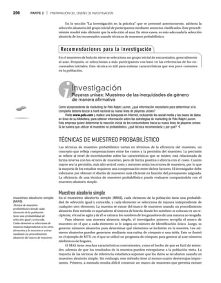 256 PARTE 2 | PREPARACIÓN DEL DISEÑO DE INVESTIGACIÓN
En la sección “La investigación en la práctica” que se presentó anteriormente, advierta la
selección aleatoria del grupo inicial de participantes mediante anuncios clasificados. Este procedi-
miento resultó más eficiente que la selección al azar. En otros casos, es más adecuada la selección
aleatoria de los encuestados usando técnicas de muestreo probabilístico.
TÉCNICAS DE MUESTREO PROBABILÍSTICO
Las técnicas de muestreo probabilístico varían en términos de la eficiencia del muestreo, un
concepto que refleja compensaciones entre los costos y la precisión del muestreo. La precisión
se refiere al nivel de incertidumbre sobre las características que se miden; está relacionada de
forma inversa con los errores de muestreo, pero de forma positiva o directa con el costo. Cuanto
mayor sea la precisión, más alto será el costo y menores serán los errores de muestreo, por lo que
la mayoría de los estudios requieren una compensación entre dichos factores. El investigador debe
esforzarse por obtener el diseño de muestreo más eficiente en función del presupuesto asignado.
La eficiencia de una técnica de muestreo probabilístico puede evaluarse comparándola con el
muestreo aleatorio simple.
Muestreo aleatorio simple
En el muestreo aleatorio simple (MAS), cada elemento de la población tiene una probabili-
dad de selección igual y conocida, y cada elemento se selecciona de manera independiente de
cualquier otro elemento. La muestra se extrae del marco de muestreo usando un procedimiento
aleatorio. Este método es equivalente al sistema de lotería donde los nombres se colocan en un re-
cipiente, el cual se agita y de él se extraen los nombres de los ganadores de una manera no sesgada.
Para obtener una muestra aleatoria simple, el investigador primero recopila el marco de
muestreo en el que a cada elemento se le asigna un número de identificación único. Luego, se
generan números aleatorios para determinar qué elementos se incluirán en la muestra. Los nú-
meros aleatorios pueden generarse mediante una rutina de cómputo o una tabla. Esto se ilustró
en el ejemplo de MTV, en el que se utilizó un programa de cómputo para generar al azar números
telefónicos de hogares.
El MAS tiene muchas características convenientes, como el hecho de que es fácil de enten-
der, además de que los resultados de la muestra pueden extrapolarse a la población meta. La
mayoría de las técnicas de inferencia estadística suponen que los datos se recabaron usando un
muestreo aleatorio simple. Sin embargo, este método tiene al menos cuatro desventajas impor-
tantes. Primero, a menudo resulta difícil construir un marco de muestreo que permita extraer
Investigación
Playeras unisex: Muestreo de las inequidades de género
Pl
de manera afirmativa
Como vicepresidente de marketing de Polo Ralph Lauren, ¿qué información necesitaría para determinar si la
compañía debería lanzar a nivel nacional su nueva línea de playeras unisex?
Visite www.polo.com y realice una búsqueda en Internet, incluyendo los social media y las bases de datos
en línea de su biblioteca, para obtener información sobre las estrategias de marketing de Polo Ralph Lauren.
Esta empresa quiere determinar la reacción inicial de los consumidores hacia su nueva línea de playeras unisex.
Si se tuviera que utilizar el muestreo no probabilístico, ¿qué técnica recomendaría y por qué?
Recomendaciones para la investigación
En el muestreo de bola de nieve se selecciona un grupo inicial de encuestados, generalmente
al azar. Después, se seleccionan a más participantes con base en las referencias de los en-
cuestados iniciales. Esta técnica es útil para estimar características que son poco comunes
en la población.
muestreo aleatorio simple
(MAS)
Técnica de muestreo
probabilístico donde cada
elemento de la población
tiene una probabilidad de
selección igual y conocida.
Cada elemento se selecciona de
manera independiente a los otros
elementos y la muestra se extrae
mediante un procedimiento
aleatorio del marco de muestreo.
 