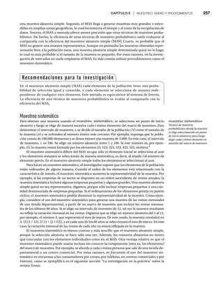 CAPÍTULO 9 | MUESTREO: DISEÑO Y PROCEDIMIENTOS 257
una muestra aleatoria simple. Segundo, el MAS llega a generar muestras muy grandes o exten-
didas en amplias zonas geográficas, lo cual incrementa el tiempo y el costo de la recopilación de
datos. Tercero, el MAS a menudo ofrece menor precisión que otras técnicas de muestreo proba-
bilístico. De hecho, la eficiencia de otras técnicas de muestreo probabilístico suele evaluarse al
compararla con la eficiencia del muestreo aleatorio simple (MAS). Cuarto, es probable que el
MAS no genere una muestra representativa. Aunque en promedio las muestras obtenidas repre-
sentarán bien a la población meta, una muestra aleatoria simple determinada quizá no lo haga,
lo cual es más probable si el tamaño de la muestra es pequeño. Por estas razones, en la investi-
gación de mercados no suele emplearse el MAS. Es más común utilizar procedimientos como el
muestreo sistemático.
Muestreo sistemático
Para obtener una muestra usando el muestreo sistemático, se selecciona un punto de inicio
aleatorio y luego se elige de manera sucesiva cada i-ésimo elemento del marco de muestreo. Para
determinar el intervalo de muestreo, i, se divide el tamaño de la población (N) entre el tamaño de
N
la muestra (n) y se redondea al número entero más cercano. Por ejemplo, suponga que la pobla-
ción consta de 100,000 elementos y se desea extraer una muestra de 1,000. En este caso, el intervalo
de muestreo, i, es 100. Se elige un número aleatorio entre 1 y 100. Si este número es, por ejem-
plo, 23, la muestra estará formada por los elementos 23, 123, 223, 323, 423, 523, etcétera.5
El muestreo sistemático difiere del MAS en que sólo el elemento inicial se selecciona al azar
y los elementos restantes se seleccionan de manera sistemática, es decir, al añadir i al número de
i
elemento previo. En el muestreo aleatorio simple todos los elementos se seleccionan al azar.
Para hacer un muestreo sistemático, el investigador supone que los elementos de la población
están ordenados de alguna manera. Cuando el orden de los elementos está relacionado con la
característica de interés, el muestreo sistemático aumenta la representatividad de la muestra. Por
ejemplo, si las empresas de un sector se disponen en un orden ascendente de ventas anuales, la
muestra sistemática incluirá algunas empresas pequeñas y algunas grandes. Una muestra aleatoria
simple quizá no sea representativa, digamos, porque sólo incluye empresas pequeñas o una can-
tidad desmesurada de empresas pequeñas. Si el ordenamiento de los elementos genera un patrón
cíclico, el muestreo sistemático podría disminuir la representatividad de la muestra. Como ejem-
plo, considere el uso del muestreo sistemático para generar una muestra de las ventas mensuales
de una tienda departamental, a partir de un marco de muestreo que incluye las ventas mensua-
les de los últimos 60 años. Si se elige un intervalo de muestreo de 12, tal vez la muestra resultante
no refleje la variación mensual en las ventas. Digamos que se elige un número aleatorio del 1 al 12,
por ejemplo, el número 3, que representa el mes de marzo. De este modo, la muestra consistirá en
3, 15 (3 + 12), 27 (3 + [2 * 12]), y en cada uno de los 60 años se seleccionará el mes de marzo. En este
caso, la variación mensual de las ventas de cada año no estará reflejada en la muestra.
El muestreo sistemático es menos costoso y más sencillo que el muestreo aleatorio simple,
porque la selección aleatoria se hace sólo una vez. Además, los números aleatorios no tienen
que concordar con los elementos individuales como en el MAS. Otra ventaja relativa es que el
muestreo sistemático puede usarse incluso sin conocer la composición (esto es, los elementos)
del marco de muestreo. Por ejemplo, se aborda a cada i-ésima persona que sale de una tienda de-
partamental o un centro comercial. Por estas razones, es frecuente el uso del muestreo sis-
temático en encuestas a los consumidores por correo, por teléfono, en centros comerciales y por
Internet, como se ejemplifica en el siguiente sección “La investigación en la práctica” sobre la
revista Tennis.
Recomendaciones para la investigación
En el muestreo aleatorio simple (MAS) cada elemento de la población tiene una proba-
bilidad de selección igual y conocida, y cada elemento se selecciona de manera inde-
pendiente de cualquier otro elemento. Este método es equivalente al sistema de lotería.
La eficiencia de una técnica de muestreo probabilística se evalúa al compararla con la
eficiencia del MAS.
muestreo sistemático
Técnica de muestreo
probabilístico donde la muestra
se elige seleccionando un punto
de inicio aleatorio, para luego
elegir cada i-ésimo elemento en
sucesión del marco de muestreo.
 