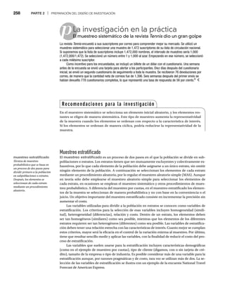 258 PARTE 2 | PREPARACIÓN DEL DISEÑO DE INVESTIGACIÓN
p
Muestreo estratificado
El muestreo estratificado es un proceso de dos pasos en el que la población se divide en sub-
poblaciones o estratos. Los estratos tienen que ser mutuamente excluyentes y colectivamente ex-
haustivos, por lo que cada elemento de la población debe asignarse a un único estrato, sin omitir
ningún elemento de la población. A continuación se seleccionan los elementos de cada estrato
mediante un procedimiento aleatorio, por lo regular el muestreo aleatorio simple (MAS). Aunque
en teoría sólo debe emplearse el muestreo aleatorio simple para seleccionar los elementos de
cada estrato, en ocasiones se emplean el muestreo sistemático y otros procedimientos de mues-
treo probabilístico. A diferencia del muestreo por cuotas, en el muestreo estratificado los elemen-
tos de la muestra se seleccionan de manera probabilística y no con base en la conveniencia o el
juicio. Un objetivo importante del muestreo estratificado consiste en incrementar la precisión sin
aumentar el costo.
Las variables utilizadas para dividir a la población en estratos se conocen como variables de
estratificación. Los criterios para la selección de esas variables incluyen homogeneidad (simili-
tud), heterogeneidad (diferencias), relación y costo. Dentro de un estrato, los elementos deben
ser tan homogéneos (similares) como sea posible, mientras que los elementos de los diferentes
estratos requieren ser tan heterogéneos (diferentes) como sea posible. Las variables de estratifica-
ción deben tener una relación estrecha con las características de interés. Cuanto mejor se cumplan
estos criterios, mayor será la eficacia en el control de la variación externa al muestreo. Por último,
tiene que resultar sencillo medir y aplicar las variables, con la finalidad de reducir el costo del pro-
ceso de estratificación.
Las variables que suelen usarse para la estratificación incluyen características demográficas
(como en el ejemplo de muestreo por cuotas), tipo de cliente (digamos, con o sin tarjeta de cré-
dito), tamaño de la empresa o tipo de industria. Es posible considerar más de una variable para la
estratificación aunque, por razones pragmáticas y de costo, rara vez se utilizan más de dos. La se-
lección de las variables de estratificación se ilustra con un ejemplo de la encuesta National Travel
Forecast de American Express.
La investigación en la práctica
El muestreo sistemático de la revista
El Tennis dio un gran golpe
s
La revista Tennis encuestó a sus suscriptores por correo para comprender mejor su mercado. Se utilizó un
s
muestreo sistemático para seleccionar una muestra de 1,472 suscriptores de su lista de circulación nacional.
Si suponemos que la lista de suscriptores incluye 1,472,000 nombres, el intervalo de muestreo sería 1,000
(1,472,000/1,472). Se seleccionó un número entre 1 y 1,000 al azar. Empezando en ese número, se seleccionó
a cada milésimo suscriptor.
Como incentivo para los encuestados, se incluyó un billete de un dólar con el cuestionario. Una semana
antes de la encuesta se envió una tarjeta para alertar a los participantes. Diez días después del cuestionario
inicial, se envió un segundo cuestionario de seguimiento a toda la muestra. Se recibieron 76 devoluciones por
correo, de manera que la cantidad neta de correos fue de 1,396. Seis semanas después del primer envío se
habían devuelto 778 cuestionarios completos, lo que representó una tasa de respuesta de 56 por ciento.6
Recomendaciones para la investigación
En el muestreo sistemático se selecciona un elemento inicial aleatorio, y los elementos res-
tantes se eligen de manera sistemática. Este tipo de muestreo aumenta la representatividad
de la muestra cuando los elementos se ordenan con respecto a la característica de interés.
Si los elementos se ordenan de manera cíclica, podría reducirse la representatividad de la
muestra.
muestreo estratificado
Técnica de muestreo
probabilístico que se basa en
un proceso de dos pasos para
dividir primero a la población
en subpoblaciones o estratos.
Después, los elementos se
seleccionan de cada estrato
mediante un procedimiento
aleatorio.
 