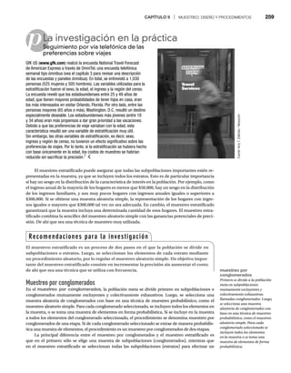 CAPÍTULO 9 | MUESTREO: DISEÑO Y PROCEDIMIENTOS 259
p
El muestreo estratificado puede asegurar que todas las subpoblaciones importantes estén re-
presentadas en la muestra, ya que se incluyen todos los estratos. Esto es de particular importancia
si hay un sesgo en la distribución de la característica de interés en la población. Por ejemplo, como
el ingreso anual de la mayoría de los hogares es menor que $50,000, hay un sesgo en la distribución
de los ingresos familiares, y son muy pocos hogares con ingresos anuales iguales o superiores a
$300,000. Si se obtiene una muestra aleatoria simple, la representación de los hogares con ingre-
sos iguales o mayores que $300,000 tal vez no sea adecuada. En cambio, el muestreo estratificado
garantizará que la muestra incluya una determinada cantidad de esos hogares. El muestreo estra-
tificado combina la sencillez del muestreo aleatorio simple con las ganancias potenciales de preci-
sión. De ahí que sea una técnica de muestreo muy utilizada.
La investigación en la práctica
Seguimiento por vía telefónica de las
Se
preferencias sobre viajes
GfK US (www.gfk.com) realizó la encuesta National Travel Forecast
de American Express a través de OmniTel, una encuesta telefónica
semanal tipo ómnibus (vea el capítulo 3 para revisar una descripción
de las encuestas y paneles ómnibus). En total, se entrevistó a 1,030
personas (525 mujeres y 505 hombres). Las variables utilizadas para la
estratificación fueron el sexo, la edad, el ingreso y la región del censo.
La encuesta reveló que los estadounidenses entre 25 y 49 años de
edad, que tienen mayores probabilidades de tener hijos en casa, eran
los más interesados en visitar Orlando, Florida. Por otro lado, entre las
personas mayores (65 años o más), Washington, D.C. resultó un destino
especialmente deseable. Los estadounidenses más jóvenes (entre 18
y 34 años) eran más propensos a dar gran prioridad a las vacaciones.
Debido a que las preferencias de viaje variaban con la edad, esta
característica resultó ser una variable de estratificación muy útil.
Sin embargo, las otras variables de estratificación, es decir, sexo,
ingreso y región de censo, no tuvieron un efecto significativo sobre las
preferencias de viajes. Por lo tanto, si la estratificación se hubiera hecho
con base únicamente en la edad, los costos de muestreo se habrían
reducido sin sacrificar la precisión.7
Muestreo por conglomerados
En el muestreo por conglomerados, la población meta se divide primero en subpoblaciones o
conglomerados mutuamente excluyentes y colectivamente exhaustivos. Luego, se selecciona una
muestra aleatoria de conglomerados con base en una técnica de muestreo probabilístico, como el
muestreo aleatorio simple. Para cada conglomerado seleccionado, se incluyen todos los elementos en
la muestra, o se toma una muestra de elementos en forma probabilística. Si se incluye en la muestra
a todos los elementos del conglomerado seleccionado, el procedimiento se denomina muestreo por
conglomerados de una etapa. Si de cada conglomerado seleccionado se extrae de manera probabilís-
tica una muestra de elementos, el procedimiento es un muestreo por conglomerados de dos etapas.
La principal diferencia entre el muestreo por conglomerados y el muestreo estratificado es
que en el primero sólo se elige una muestra de subpoblaciones (conglomerados), mientras que
en el muestreo estratificado se seleccionan todas las subpoblaciones (estratos) para efectuar un
Fuente:
Amy
T.
Zielinski
/
Newscom
Recomendaciones para la investigación
El muestreo estratificado es un proceso de dos pasos en el que la población se divide en
subpoblaciones o estratos. Luego, se seleccionan los elementos de cada estrato mediante
un procedimiento aleatorio, por lo regular el muestreo aleatorio simple. Un objetivo impor-
tante del muestreo estratificado consiste en incrementar la precisión sin aumentar el costo;
de ahí que sea una técnica que se utiliza con frecuencia. muestreo por
conglomerados
Primero se divide a la población
meta en subpoblaciones
mutuamente excluyentes y
colectivamente exhaustivas
llamadas conglomerados. Luego,
se selecciona una muestra
aleatoria de conglomerados con
base en una técnica de muestreo
probabilístico, como el muestreo
aleatorio simple. Para cada
conglomerado seleccionado se
incluyen todos los elementos
en la muestra o se toma una
muestra de elementos de forma
probabilística.
 
