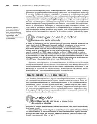 260 PARTE 2 | PREPARACIÓN DEL DISEÑO DE INVESTIGACIÓN
muestreo posterior. La diferencia entre ambos métodos también reside en sus objetivos. El objetivo
del muestreo por conglomerados es incrementar la eficiencia del muestreo mediante la reducción
de los costos. El objetivo del muestreo estratificado es incrementar la precisión. Con respecto a la
homogeneidad y heterogeneidad, los criterios que se utilizan para conformar los conglomerados son
exactamente los opuestos a los que se emplean para integrar los estratos. Los elementos dentro de un
conglomerado deben ser tan heterogéneos (diferentes) como sea posible, aunque los conglomera-
dos deben ser tan homogéneos (similares) como sea posible. De manera ideal, cada conglomerado
debe ser una representación a pequeña escala de la población. En el muestreo por conglomerados,
el marco de muestreo sólo se necesita para los conglomerados seleccionados para la muestra. Una
forma común de muestreo por conglomerados es el muestreo por área, en el cual los conglome-
rados están formados por áreas geográficas como condados, zonas habitacionales o manzanas. En la
siguiente sección “La investigación en la práctica” se ejemplifica el muestreo por área de dos etapas.
pLa investigación en la práctica
Manzanas con gente adinerada
M
Un proyecto de investigación de mercados estudió la conducta de consumidores adinerados. Se seleccionó una
muestra aleatoria simple de 800 grupos de manzanas de una lista de vecindarios con un ingreso promedio
mayor a $100,000 en los estados con mejores ingresos, según datos del censo de Estados Unidos.
Organizaciones de listas comerciales proporcionaron los nombres y las direcciones de los individuos que eran
cabeza de familia de aproximadamente 95 por ciento de los hogares registrados en el censo en esos 800
grupos de manzanas. De los 213,000 hogares considerados, se eligieron 9,000 por medio de un muestreo
aleatorio simple. La encuesta reveló que los hogares adinerados gastan una mayor proporción de sus ingresos
en productos de lujo y que, por lo tanto, representan un mercado meta primario para los comerciantes de bienes
suntuarios como Louis Vuitton Moet Hennessy (LVMH), el mayor fabricante de productos de lujo del mundo, con
más de 50 marcas, incluyendo Louis Vuitton, la mejor marca global de diseñador.8
El muestreo por conglomerados es la técnica de muestreo probabilístico más redituable. Sin
embargo, esta ventaja debe ponderarse contra varias limitaciones, como el hecho de que produce
muestras relativamente imprecisas y que es difícil formar conglomerados heterogéneos ya que,
por ejemplo, las familias de una manzana tienden a ser similares más que diferentes. Además,
sería difícil calcular e interpretar estadísticos basados en conglomerados.
Investigación
Herbal Essences: La esencia es el lanzamiento
He
de nuevos productos
Como director de marketing de Herbal Essences, ¿qué haría para determinar cuáles nuevos champús es conve-
niente lanzar al mercado?
Realice una búsqueda en Internet, incluyendo los social media y las bases de datos en línea de su biblioteca,
para determinar el tamaño del mercado estadounidense de champús. A Herbal Essences le gustaría determinar
la demanda de un nuevo champú. Si se va a realizar una encuesta mediante un muestreo probabilístico, ¿qué
técnica de muestreo convendría utilizar y por qué?
Recomendaciones para la investigación
En el muestreo por conglomerados, la población meta primero se divide en subpoblacio-
nes o conglomerados mutuamente excluyentes y colectivamente exhaustivos. Luego, se
selecciona una muestra aleatoria de conglomerados con base en una técnica de muestreo
probabilístico, como el muestreo aleatorio simple. Para cada conglomerado seleccionado,
se incluyen todos los elementos en la muestra (muestreo por conglomerados de una etapa),
o se toma una muestra de elementos en forma probabilística (muestreo por conglomerados
de dos etapas). El objetivo del muestreo por conglomerados es incrementar la eficiencia del
muestreo mediante la reducción de los costos.
muestreo por área
Forma común de muestreo
por conglomerados en la
que los conglomerados están
formados por áreas geográficas
como condados, zonas
habitacionales, manzanas u otras
circunscripciones.
 