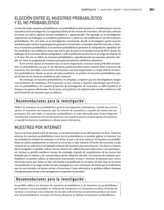 CAPÍTULO 9 | MUESTREO: DISEÑO Y PROCEDIMIENTOS 261
ELECCIÓN ENTRE EL MUESTREO PROBABILÍSTICO
Y EL NO PROBABILÍSTICO
La elección entre muestras probabilísticas y no probabilísticas debe basarse en consideraciones como la
naturaleza de la investigación, la magnitud relativa de los errores de muestreo y de otro tipo, además
de tomar en cuenta algunos factores estadísticos y operacionales. Por ejemplo, en la investigación
exploratoria, los hallazgos se consideran preliminares y quizá no esté justificado el uso del muestreo
probabilístico. Por otro lado, en la investigación concluyente, donde el investigador quiere usar los
resultados para estimar la participación general en el mercado o el tamaño total del mercado, se favo-
rece el muestreo probabilístico. Las muestras probabilísticas permiten la extrapolación estadística de
los resultados a una población meta. Esto fue lo que ocurrió en el ejemplo inicial de MTV, donde los
hallazgos de la encuesta debían extrapolarse a toda la población de jóvenes en el rango de edad de 18
a 24 años. Por eso se utilizó un muestreo probabilístico, específicamente un muestreo aleatorio sim-
ple, así como un programa de cómputo para generar números telefónicos aleatorios.
Si los errores ajenos al muestreo son un factor importante, entonces sería preferible el mues-
treo no probabilístico, ya que el uso del juicio podría permitir mayor control sobre el proceso de
muestreo. Por otro lado, si los errores de muestreo son más importantes, es mejor utilizar el mues-
treo probabilístico. Desde un punto de vista estadístico, se prefiere el muestreo probabilístico por
ser la base de las técnicas estadísticas más comunes.
Sin embargo, el muestreo probabilístico es complejo y requiere que los investigadores tengan
conocimientos de estadística. Por lo general, es más costoso y requiere más tiempo que el mues-
treo no probabilístico. En muchos proyectos de investigación de mercados, es difícil justificar el
tiempo y los gastos adicionales. Por lo tanto, en la práctica, los objetivos del estudio establecen cuál
será el método de muestreo que se utilizará.
MUESTREO POR INTERNET
Con la creciente penetración de Internet, se ha incrementado el uso del muestreo en línea. Tanto las
técnicas de muestreo probabilísticas como las no probabilísticas se pueden aplicar en Internet. Los
encuestados se reclutan de antemano o en línea, al azar o de otras maneras. El muestreo no probabi-
lístico se utiliza ampliamente en Internet al encuestar a cada visitante. El hecho de encuestar a cada
visitante de un sitio web es un ejemplo evidente del muestreo por conveniencia. Con base en el juicio
del investigador, es posible utilizar ciertos criterios de calificación para seleccionar a los participan-
tes. Incluso es posible establecer cuotas. Sin embargo, el grado de cumplimiento de las cuotas está
limitado por el número y las características de los visitantes del sitio. Las técnicas de muestreo pro-
babilístico se pueden utilizar al seleccionar encuestados al azar y enviarles invitaciones por correo
electrónico para que visiten el sitio web donde está publicada la encuesta. En este caso, la encuesta
está publicada en un lugar oculto del sitio, protegida por una contraseña, de modo que los individuos
que no son invitados no tienen acceso a la encuesta. Como alternativa, se podrían utilizar ventanas
emergentes para invitar a los navegadores a responder la encuesta.
Recomendaciones para la investigación
Utilice el muestreo no probabilístico para la investigación exploratoria, cuando los errores
ajenos al muestreo son mayores que los errores de muestreo, y cuando los costos son im-
portantes. Por otro lado, el muestreo probabilístico es más adecuado para la investigación
concluyente cuando los errores de muestreo son mayores que los errores ajenos al muestreo,
y cuando los factores estadísticos cobran mayor relevancia.
Recomendaciones para la investigación
Es posible utilizar las técnicas de muestreo probabilístico y de muestreo no probabilístico
por Internet. Los encuestados se reclutan de antemano o se encuestan en línea. El hecho de
reclutar o encuestar a los visitantes de un sitio web de forma no aleatoria produce un mues-
treo no probabilístico; si se hace de forma aleatoria, se obtiene un muestreo probabilístico.
 