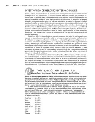 262 PARTE 2 | PREPARACIÓN DEL DISEÑO DE INVESTIGACIÓN
p
INVESTIGACIÓN DE MERCADOS INTERNACIONALES
Llevar a cabo el proceso de diseño de muestreo en la investigación de mercados internacionales
está lejos de ser una tarea sencilla. En la definición de la población meta hay que considerar va-
rios factores. Es probable que el elemento relevante (el encuestado) difiera de un país a otro. Por
ejemplo, en Estados Unidos los niños desempeñan un papel relevante en la compra de cereales
infantiles; no obstante, en los países con prácticas autoritarias de crianza, el elemento principal
quizá sea la madre. En Estados Unidos, la mujer generalmente desempeña un rol importante en la
compra de automóviles y otros bienes duraderos; sin embargo, en las sociedades dominadas por el
hombre, como en el Medio Oriente, son los varones quienes toman esas decisiones. La posibilidad
de acceso también varía según los países. En México, las bardas y los empleados domésticos im-
piden el acceso de extraños a las casas. Además, es común que las viviendas no estén claramente
numeradas y que algunas calles carezcan de identificación, lo cual dificulta la localización de las
familias designadas.
También es difícil el desarrollo de un marco de muestreo adecuado. En muchos países, en
especial en las naciones en desarrollo, quizá no se tenga acceso a información confiable sobre
la población meta a partir de fuentes secundarias. La información gubernamental puede ser in-
accesible o sumamente sesgada, y tal vez no se disponga de listas comerciales de población. Los
costos y el tiempo que toma elaborar dichas listas las vuelve prohibitivas. Por ejemplo, en Arabia
Saudita no se cuenta con un censo de población oficialmente reconocido; como no hay elecciones,
tampoco hay un registro de votantes ni existen mapas exactos de los centros de población. En tales
circunstancias, puede darse a los entrevistadores la instrucción de que comiencen su trabajo en
puntos específicos y que muestreen cada n unidad habitacional, hasta que se haya muestreado el
número especificado de unidades.
Debido a la carencia de marcos de muestreo adecuados, la falta de acceso a ciertos encuesta-
dos (como las mujeres en algunas culturas) y el dominio de la entrevista personal, en la investiga-
ción de mercados internacionales no es común el uso de las técnicas de muestreo probabilístico.
Sin embargo, gracias a la creciente penetración de Internet y a la disponibilidad de paneles en
línea en la mayoría de los países, los investigadores están superando muchos de los obstáculos tra-
dicionales, como se ejemplifica en la sección “La investigación en la práctica” sobre MasterCard.
La investigación en la práctica
MasterCard domina en Asia y en la región del Pacífico
M
MasterCard WorldWide (www.mastercard.com) es una empresa ampliamente reconocida, no sólo como una de
las mejores compañías de soluciones para pagos internacionales, sino también como un líder en conocimientos
globales. Recientemente, MasterCard se asoció con IPSOS (www.ipsos.com), uno de los grupos de investiga-
ción de encuestas más importante, para realizar investigación de mercados sobre las compras en línea en Asia
y en la región del Pacífico. Su objetivo era saber más acerca de los patrones y las tendencias del comercio elec-
trónico, y examinar el crecimiento futuro del mercado de las tarjetas de crédito.
Se realizó una encuesta en línea con 4,157 individuos de entre 18 y 49 años de edad, en ocho mercados
clave de MasterCard en Asia y en la región del Pacífico. La muestra fue seleccionada mediante paneles en línea
que llevó a cabo IPSOS en Asia, y ésta se restringió a individuos con cuentas bancarias y que ingresaban a
Internet al menos una vez por semana. En cada país se seleccionó a individuos con estas características utili-
zando un muestreo aleatorio simple (MAS). El tamaño de la muestra fue similar en los diferentes países, como
se observa a continuación:
Hong Kong (n = 541)
n
China (n = 519)
n
Australia (n = 517)
n
Singapur (n = 515)
n
Corea del Sur (n = 520)
n
Japón (n = 507)
n
India (n = 517)
n
Tailandia (n = 521)
n
 