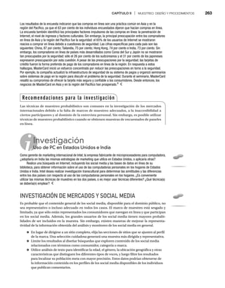CAPÍTULO 9 | MUESTREO: DISEÑO Y PROCEDIMIENTOS 263
INVESTIGACIÓN DE MERCADOS Y SOCIAL MEDIA
Es probable que el contenido general de los social media, disponible para el dominio público, no
sea representativo o incluso adecuado en todos los casos. El marco de muestreo está sesgado y
limitado, ya que sólo están representados los consumidores que navegan en línea y que participan
en los social media. Además, los grandes usuarios de los social media tienen mayores probabi-
lidades de ser incluidos en la muestra. Sin embargo, existen maneras de mejorar la representa-
tividad de la información obtenida del análisis y monitoreo de los social media en general.
● En lugar de dirigirse a un sitio completo, elija las secciones de sitios que se ajusten al perfil
de la marca. Una selección cuidadosa generará una muestra más dirigida y representativa.
● Limite los resultados al diseñar búsquedas que exploren contenido de los social media
relacionados con términos como consumidor, categoría o marca.
● Utilice análisis de texto para identificar la edad, el género, la ubicación geográfica y otras
características que distinguen los diferentes tipos de voces, y luego filtre los resultados
para localizar su población meta con mayor precisión. Estos datos podrían obtenerse de
la información contenida en los perfiles de los social media disponibles de los individuos
que publican comentarios.
Los resultados de la encuesta indicaron que las compras en línea son una práctica común en Asia y en la
región del Pacífico, ya que el 63 por ciento de los individuos encuestados dijeron que hacían compras en línea.
La encuesta también identificó los principales factores impulsores de las compras en línea: la penetración de
Internet, el nivel de ingresos y factores culturales. Sin embargo, la principal preocupación entre los compradores
en línea de Asia y la región del Pacífico fue la seguridad: el 65% de los usuarios de Internet se mostraron
reacios a comprar en línea debido a cuestiones de seguridad. Las cifras específicas para cada país son las
siguientes: China, 87 por ciento; Tailandia, 75 por ciento; Hong Kong, 74 por ciento e India, 73 por ciento. Sin
embargo, los compradores en línea de países más desarrollados como Corea del Sur y Japón no se mostraron
tan preocupados por la seguridad: sólo el 26 por ciento de los sudcoreanos y el 31 por ciento de los japoneses
expresaron preocupación por esta cuestión. A pesar de las preocupaciones por la seguridad, las tarjetas de
crédito fueron la forma preferida de pago de los compradores en línea de la región. En respuesta a estos
hallazgos, MasterCard inició un esfuerzo concentrado por reducir las preocupaciones en torno a la seguridad.
Por ejemplo, la compañía actualizó la infraestructura de seguridad de su sistema de pagos y organizó seminarios
sobre sistemas de pago en la región para discutir el problema de la seguridad. Durante el seminario, MasterCard
resaltó su compromiso de ofrecer la tarjeta más segura y confiable a los consumidores. Desde entonces, los
negocios de MasterCard en Asia y en la región del Pacífico han prosperado.9
Investigación
Uso de PC en Estados Unidos e India
Us
Como gerente de marketing internacional de Intel, la empresa fabricante de microprocesadores para computadora,
¿adoptaría en India las mismas estrategias de marketing que utiliza en Estados Unidos, o aplicaría otras?
Realice una búsqueda en Internet, incluyendo los social media y las bases de datos en línea de su
biblioteca, para obtener información sobre el uso de las computadoras personales en los hogares de Estados
Unidos e India. Intel desea realizar investigación transcultural para determinar las similitudes y las diferencias
entre los dos países con respecto al uso de las computadoras personales en los hogares. ¿Es conveniente
utilizar las mismas técnicas de muestreo en los dos países, o es mejor usar técnicas diferentes? ¿Qué técnica(s)
se debería(n) emplear?
Recomendaciones para la investigación
Las técnicas de muestreo probabilístico son comunes en la investigación de los mercados
internacionales debido a la falta de marcos de muestreo adecuados, a la inaccesibilidad a
ciertos participantes y al dominio de la entrevista personal. Sin embargo, es posible utilizar
técnicas de muestreo probabilístico cuando se obtienen muestras de encuestados de paneles
en línea.
 