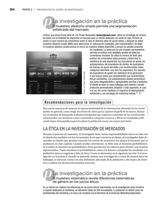 264 PARTE 2 | PREPARACIÓN DEL DISEÑO DE INVESTIGACIÓN
p
p
LA ÉTICA EN LA INVESTIGACIÓN DE MERCADOS
Durante el proceso de muestreo, el investigador tiene varias responsabilidades éticas no sólo con
el cliente sino también con los encuestados. En lo que concierne al cliente, el investigador debe de-
sarrollar un diseño que permita controlar los errores de muestreo y los ajenos al muestreo que se
analizaron en este capítulo. Cuando resulte conveniente, se debe usar el muestreo probabilístico.
Si se utiliza el muestreo no probabilístico, tiene que hacerse un esfuerzo para obtener una muestra
representativa. Tratar muestras no probabilísticas como si lo fueran y extrapolar los resultados a la
población meta es engañoso y falto de ética. Como se demuestra en la siguiente sección “La inves-
tigación en la práctica”
, cuando se pretende realizar una investigación y tratar de manera ética los
hallazgos, es esencial contar con una definición adecuada de la población y del marco de mues-
treo, y utilizar las técnicas de muestreo correctas.
La investigación en la práctica
El muestreo aleatorio simple permite una segmentación
El
sofisticada del mercado
Umbria, que ahora forma parte de J.D. Power Associates (www.jdpower.com), utilizó su tecnología de minería
de textos con la finalidad de segmentar el mercado para un cliente dedicado a la venta de ropa. Primero se
reunió un gran número de comentarios sobre la ropa en diversos sitios de social media, y después se utilizó
muestreo aleatorio simple (MAS) para seleccionar un subconjunto manejable, pero representativo. Se eligió
el muestreo aleatorio simple porque el marco de muestreo estaba disponible y porque era posible proyectar
los resultados. La selección de una muestra representativa
permitía el análisis más detallado posible de todos los
comentarios reunidos. Se utilizó la minería de texto para
analizar los comentarios seleccionados y determinar la
existencia de seis segmentos: los buscadores de ajuste, los
autoexpresivos, los buscadores de ofertas, los buscadores
de marcas, los gurús del estilo y los inconformistas. Estas
categorías describían muy bien los segmentos. Por ejemplo,
los buscadores de ajuste son individuos de la generación
X que buscan jeans que complementen sus características
físicas cambiantes. Los autoexpresivos desean personalizar
sus jeans desgastándolos o agregándoles parches y bordados.
El cliente se basó en estos hallazgos para diseñar y vender
productos personalizados dirigidos a cada segmento, lo cual,
a la vez, dio como resultado un esquema de segmentación
sofisticado y una estrategia de marketing exitosa.10
La investigación en la práctica
El muestreo sistemático revela diferencias sistemáticas
El
de género en los juicios éticos
En un intento por explorar las diferencias de los juicios éticos relacionados con la investigación entre hombres
y mujeres dedicados al marketing, se obtuvieron datos de 420 encuestados. La población se definió como los
profesionales del marketing y el marco de muestreo fue el directorio de la American Marketing Association.
Fuente:
J.D.
Power

Associates
:
Recomendaciones para la investigación
Hay varias maneras de mejorar la representatividad de la información obtenida de los social
media en general, como elegir secciones de sitios que se ajusten al perfil de la marca; limitar
los resultados de búsqueda al diseñar búsquedas que exploren contenido de los social media
relacionados con términos como consumidor, categoría o marca; y filtrar los resultados utili-
zando datos demográficos para localizar la población meta con mayor precisión.
 