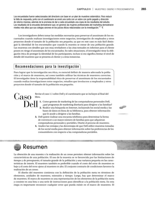 CAPÍTULO 9 | MUESTREO: DISEÑO Y PROCEDIMIENTOS 265
Los investigadores deben tomar las medidas necesarias para preservar el anonimato de los en-
cuestados cuando realizan investigaciones entre negocios, investigación de empleados y otros
proyectos donde el tamaño de la población sea pequeño, ya que en este caso es más fácil distin-
guir la identidad de los encuestados que cuando la muestra se extrae de una población grande.
Las muestras con detalles que son muy reveladores o las citas textuales en informes para el cliente
ponen en riesgo el anonimato de los encuestados. En tales situaciones, el investigador tiene la obli-
gación ética de proteger la identidad de los participantes, incluso si eso significa limitar el nivel de
detalle del muestreo que se presenta al cliente y a otras instancias.
Los encuestados fueron seleccionados del directorio con base en un plan de muestreo sistemático. Para reducir
la falta de respuesta, junto con el cuestionario se envió una carta con un sobre con porte pagado y dirección
de retorno impresa, además de la promesa de dar a cada encuestado una copia de los resultados del estudio.
Los resultados de la encuesta demostraron que, en general, las mujeres profesionales del marketing demostraron
niveles más altos que sus colegas varones en los juicios éticos relacionados con la investigación.11
Resumen
La obtención de una muestra o la realización de un censo permiten obtener información sobre las
características de una población. El uso de la muestra se ve favorecido por las limitaciones de
tiempo y de presupuesto, el tamaño grande de la población y una varianza pequeña en las carac-
terísticas de interés. El muestreo también es preferible cuando el costo del error de muestreo es
bajo y el costo del error ajeno al muestreo es alto. El conjunto contrario de condiciones favorece la
realización de un censo.
El diseño del muestreo comienza con la definición de la población meta en términos de
elementos, unidades de muestreo, extensión y tiempo. Luego, hay que determinar el marco
de muestreo. El marco de muestreo es una representación de los elementos de la población meta
y consiste en una lista o una serie de instrucciones para identificar a la población meta. En esta
etapa es importante reconocer cualquier error que pueda existir en el marco de muestreo. El
Recomendaciones para la investigación
Para lograr que la investigación sea ética, es esencial definir de manera adecuada la pobla-
ción y el marco de muestreo, así como también utilizar las técnicas de muestreo correctas.
El investigador tiene la responsabilidad ética de preservar el anonimato de los encuestados
cuando realiza investigaciones entre negocios, estudios que involucren a empleados y otros
proyectos donde el tamaño de la población sea pequeño.
Revise el caso 1.1 sobre Dell y el cuestionario que se incluyen al final del
libro.
1. Como gerente de marketing de las computadoras personales Dell,
¿qué programas de marketing diseñaría para dirigirse a las familias?
2. Realice una búsqueda en Internet, incluyendo los social media y las
bases de datos en línea de su biblioteca, para obtener información
que le ayude a dirigirse a las familias.
3. Dell quiere realizar una encuesta telefónica para determinar la forma
de convencer a un mayor número de familias para que adquieran
computadoras personales y portátiles. Diseñe el proceso de muestreo.
4. Analice las ventajas y las desventajas de que Dell utilice muestras tomadas
de los social media para obtener información sobre las preferencias de los
consumidores con respecto a las computadoras portátiles.
Caso
Dell
 