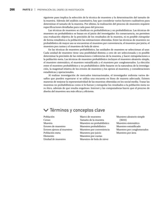 266 PARTE 2 | PREPARACIÓN DEL DISEÑO DE INVESTIGACIÓN
siguiente paso implica la selección de la técnica de muestreo y la determinación del tamaño de
la muestra. Además del análisis cuantitativo, hay que considerar varios factores cualitativos para
determinar el tamaño de la muestra. Por último, la realización del proceso de muestreo requiere
especificaciones detalladas para cada paso del proceso.
Las técnicas de muestreo se clasifican en probabilísticas y no probabilísticas. Las técnicas de
muestreo no probabilístico se basan en el juicio del investigador. En consecuencia, no permiten
una evaluación objetiva de la precisión de los resultados de la muestra, ni es posible extrapolar
de forma estadística a la población las estimaciones obtenidas. Entre las técnicas de muestreo no
probabilístico de mayor uso se encuentran el muestreo por conveniencia, el muestreo por juicio, el
muestreo por cuotas y el muestreo de bola de nieve.
En las técnicas de muestreo probabilístico, las unidades de muestreo se seleccionan al azar.
Cada unidad de muestreo tiene una posibilidad distinta a cero de ser seleccionada y es posible
determinar la precisión de las estimaciones e inferencias de la muestra, y hacer extrapolaciones a
la población meta. Las técnicas de muestreo probabilístico incluyen el muestreo aleatorio simple,
el muestreo sistemático, el muestreo estratificado y el muestreo por conglomerados. La elección
entre el muestreo probabilístico y no probabilístico debe basarse en la naturaleza de la investiga-
ción, la magnitud relativa de los errores de muestreo y los ajenos al muestreo, y consideraciones
estadísticas y operacionales.
Al realizar investigación de mercados internacionales, el investigador enfrenta varios de-
safíos que pueden superarse si se utiliza una encuesta en línea de manera adecuada. Existen
maneras de mejorar la representatividad de las muestras obtenidas en los social media. Tratar las
muestras no probabilísticas como si lo fueran y extrapolar los resultados a la población meta no
es ético, además de que resulta engañoso. Internet y las computadoras hacen que el proceso de
diseño del muestreo sea más eficaz y eficiente.
Población
Censo
Muestra
Errores de muestreo
Errores ajenos al muestreo
Población meta
Elemento
Unidad de muestreo
Términos y conceptos clave
Marco de muestreo
Tamaño de la muestra
Muestreo no probabilístico
Muestreo probabilístico
Muestreo por conveniencia
Muestreo por juicio
Muestreo por cuotas
Muestreo de bola de nieve
Muestreo aleatorio simple
(MAS)
Muestreo sistemático
Muestreo estratificado
Muestreo por conglomerados
Muestreo por área
 