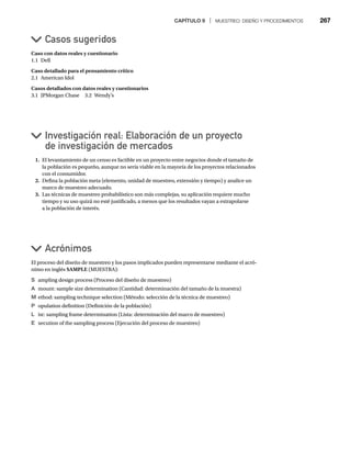 CAPÍTULO 9 | MUESTREO: DISEÑO Y PROCEDIMIENTOS 267
Caso con datos reales y cuestionario
1.1 Dell
Caso detallado para el pensamiento crítico
2.1 American Idol
Casos detallados con datos reales y cuestionarios
3.1 JPMorgan Chase 3.2 Wendy’s
Casos sugeridos
Investigación real: Elaboración de un proyecto
de investigación de mercados
Acrónimos
1. El levantamiento de un censo es factible en un proyecto entre negocios donde el tamaño de
la población es pequeño, aunque no sería viable en la mayoría de los proyectos relacionados
con el consumidor.
2. Defina la población meta (elemento, unidad de muestreo, extensión y tiempo) y analice un
marco de muestreo adecuado.
3. Las técnicas de muestreo probabilístico son más complejas, su aplicación requiere mucho
tiempo y su uso quizá no esté justificado, a menos que los resultados vayan a extrapolarse
a la población de interés.
El proceso del diseño de muestreo y los pasos implicados pueden representarse mediante el acró-
nimo en inglés SAMPLE (MUESTRA):
S ampling design process (Proceso del diseño de muestreo)
A mount: sample size determination (Cantidad: determinación del tamaño de la muestra)
M ethod: sampling technique selection (Método: selección de la técnica de muestreo)
P opulation definition (Definición de la población)
L ist: sampling frame determination (Lista: determinación del marco de muestreo)
E xecution of the sampling process (Ejecución del proceso de muestreo)
 