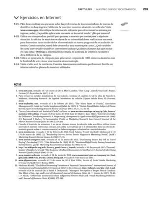 CAPÍTULO 9 | MUESTREO: DISEÑO Y PROCEDIMIENTOS 269
9-21. PG desea realizar una encuesta sobre las preferencias de los consumidores de marcas de
dentífrico en Los Ángeles, California. Se usará un muestreo aleatorio estratificado. Visite
www.census.gov e identifique la información relevante para determinar los estratos por
v
ingreso y edad. ¿Es posible aplicar esta encuesta en los social media? ¿De qué manera?
9-22. Utilice una computadora portátil para generar la muestra por cuotas para la siguiente
situación. La oficina de servicios escolares de su universidad desea realizar una encuesta
para determinar las actitudes de los alumnos hacia un nuevo programa de recaudación de
fondos. Como consultor, usted debe desarrollar una muestra por cuotas. ¿Qué variables
de cuota y niveles de variables es conveniente utilizar? ¿Cuántos alumnos hay que incluir
en cada celda? Obtenga la información necesaria de la oficina de servicios escolares o
de la biblioteca de su campus.
9-23. Utilice un programa de cómputo para generar un conjunto de 1,000 números aleatorios con
la finalidad de seleccionar una muestra aleatoria simple.
9-24. Visite el sitio web de comScore. Examine las encuestas realizadas por Internet. Escriba un
informe sobre los planes de muestreo utilizados.
Ejercicios en Internet
NOTAS
1. www.mtv.com, revisado el 7 de enero de 2013; Marc Gunther, “This Gang Controls Your Kids’ Brains”
,
Fortune (27 de octubre de 1997): 1-10.
e
2. Para revisar los detalles estadísticos de este cálculo, remítase el capítulo 12 de la obra de Naresh K.
Malhotra, Marketing Research: An Applied Orientation, 6a. edición (Upper Saddle River, NJ: Pearson,
2010).
3. www.myflorida.com, revisado el 3 de febrero de 2013; “The Many Faces of Florida”
, Association
Management (A Guide to Florida Supplement) (abril de 1997): 3; “Florida Travel Habits Subject of Phone
t
Survey”
, Quirk’s Marketing Research Review (mayo de 1987): 10, 11, 31, 56, 60.
w
4. “Survey Interviewers and Statistical Clerks”
, en línea en www.servicecanada.gc.ca/eng/qc/job_futures/
statistics/1454.shtml, revisado el 28 de junio de 2013; Gale D. Muller y Jane Miller, “Interviewers Make
the Difference”
, Marketing research: A Magazine of Management  Applications 8(1) (primavera de 1996):
s
8-9; Raymond F. Barker, “A Demographic Profile of Marketing Research Interviewers”
, Journal of the
Market Research Society (julio de 1987): 279-292.
y
5. Cuando el intervalo de muestreo, i, no es un número entero, la solución más sencilla es utilizar como
intervalo el número entero más cercano por arriba o por debajo de i. Si el redondeo tiene un efecto de-
masiado grande sobre el tamaño muestral, se deberán agregar o eliminar los casos adicionales.
6. www.tennis.com, revisado el 10 de febrero de 2013; Mark Adams, “Court Marshall”
, Mediaweek 6(12)
k
(18 de marzo de 1996): 22; “Readership Survey Serves Tennis Magazine’s Marketing Needs”
, Quirk’s
Marketing Research Review (mayo de 1988): 75-76.
w
7. www.americanexpress.com, revisado el 15 de enero de 2013; “Purchasing Smarts Pay Off in Travel
Buying”
, Purchasing 121(9) (12 de diciembre de 1996): 30-31; “Vacations High Priority Among Americans,
g
Survey Shows”
, Quirk’s Marketing Research Review (mayo de 1988): 16-19.
w
8. http://en.wikipedia.org/wiki/Luxury_good#Luxury_brands, revisado el 12 de enero de 2013; Thomas J.
Stanley y Murphy A. Sewall, “The Response of Affluent Consumers to Mail Surveys”
, Journal of Advertising
Research (junio-julio de 1986): 55-58.
9. www.mastercard.com, revisado el 28 de junio de 2013; www.mastercard.com/us/company/en /insi-
ghts/pdfs/2008/Asia_Pacific_Online_Shop.pdf, revisado el 10 de marzo de 2013.
f
f
10. www.jdpower.com, revisado el 15 de enero de 2013; Paul Gillin, Secrets of Social Media Marketing
(Fresno, CA: Quill Driver Books, 2009).
11. Khalizani Khalid, “The Ethical Reasoning Variations of Personal Characteristics”
, International Journal of
Development and Sustainability 1(1) (junio de 2012) 8-30, en línea en
y http://isdsnet.com/ijds-v1n1-2.pdf,
f
f
revisado el 28 de junio de 2013; Satish P. Deshpande, “Managers’ Perception of Proper Ethical Conduct:
The Effect of Sex, Age, and Level of Education”
, Journal of Business Ethics 16 (1) (enero de 1997): 79-85;
s
I. P. Akaah, “Differences in Research Ethics Judgments Between Male and Female Marketing Professio-
nals”
, Journal of Business Ethics, 8(1989): 375-381.
 