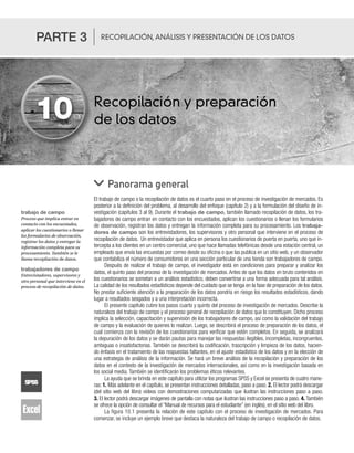 Recopilación y preparación
de los datos
El trabajo de campo o la recopilación de datos es el cuarto paso en el proceso de investigación de mercados. Es
posterior a la definición del problema, al desarrollo del enfoque (capítulo 2) y a la formulación del diseño de in-
vestigación (capítulos 3 al 9). Durante el trabajo de campo, también llamado recopilación de datos, los tra-
bajadores de campo entran en contacto con los encuestados, aplican los cuestionarios o llenan los formularios
de observación, registran los datos y entregan la información completa para su procesamiento. Los trabaja-
dores de campo son los entrevistadores, los supervisores y otro personal que interviene en el proceso de
recopilación de datos. Un entrevistador que aplica en persona los cuestionarios de puerta en puerta, uno que in-
tercepta a los clientes en un centro comercial, uno que hace llamadas telefónicas desde una estación central, un
empleado que envía las encuestas por correo desde su oficina o que las publica en un sitio web, y un observador
que contabiliza el número de consumidores en una sección particular de una tienda son trabajadores de campo.
Después de realizar el trabajo de campo, el investigador está en condiciones para preparar y analizar los
datos, el quinto paso del proceso de la investigación de mercados. Antes de que los datos en bruto contenidos en
los cuestionarios se sometan a un análisis estadístico, deben convertirse a una forma adecuada para tal análisis.
La calidad de los resultados estadísticos depende del cuidado que se tenga en la fase de preparación de los datos.
No prestar suficiente atención a la preparación de los datos pondría en riesgo los resultados estadísticos, dando
lugar a resultados sesgados y a una interpretación incorrecta.
El presente capítulo cubre los pasos cuarto y quinto del proceso de investigación de mercados. Describe la
naturaleza del trabajo de campo y el proceso general de recopilación de datos que lo constituyen. Dicho proceso
implica la selección, capacitación y supervisión de los trabajadores de campo, así como la validación del trabajo
de campo y la evaluación de quienes lo realizan. Luego, se describirá el proceso de preparación de los datos, el
cual comienza con la revisión de los cuestionarios para verificar que estén completos. En seguida, se analizará
la depuración de los datos y se darán pautas para manejar las respuestas ilegibles, incompletas, incongruentes,
ambiguas o insatisfactorias. También se describirá la codificación, trascripción y limpieza de los datos, hacien-
do énfasis en el tratamiento de las respuestas faltantes, en el ajuste estadístico de los datos y en la elección de
una estrategia de análisis de la información. Se hará un breve análisis de la recopilación y preparación de los
datos en el contexto de la investigación de mercados internacionales, así como en la investigación basada en
los social media. También se identificarán los problemas éticos relevantes.
La ayuda que se brinda en este capítulo para utilizar los programas SPSS y Excel se presenta de cuatro mane-
ras: 1. Más adelante en el capítulo, se presentan instrucciones detalladas, paso a paso. 2. El lector podrá descargar
(del sitio web del libro) videos con demostraciones computarizadas que ilustran las instrucciones paso a paso.
3. El lector podrá descargar imágenes de pantalla con notas que ilustran las instrucciones paso a paso. 4. También
se ofrece la opción de consultar el “Manual de recursos para el estudiante” (en inglés), en el sitio web del libro.
La figura 10.1 presenta la relación de este capítulo con el proceso de investigación de mercados. Para
comenzar, se incluye un ejemplo breve que destaca la naturaleza del trabajo de campo o recopilación de datos.
Panorama general
10
PARTE 3 RECOPILACIÓN, ANÁLISIS Y PRESENTACIÓN DE LOS DATOS
trabajo de campo
Proceso que implica entrar en
contacto con los encuestados,
aplicar los cuestionarios o llenar
los formularios de observación,
registrar los datos y entregar la
información completa para su
procesamiento. También se le
llama recopilación de datos.
trabajadores de campo
Entrevistadores, supervisores y
otro personal que interviene en el
proceso de recopilación de datos.
 