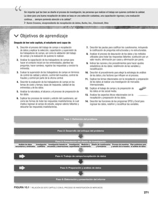 271
“
“Sin importar qué tan bien se diseñe el proceso de investigación, las personas que realizan el trabajo son quienes controlan la calidad.
La clave para una buena recopilación de datos se basa en una selección cuidadosa, una capacitación rigurosa y una evaluación
continua… siempre poniendo atención a la calidad”.
Karen Cravens, vicepresidente de recopilación de datos, Burke, Inc., Cincinnati, Ohio
Objetivos de aprendizaje
Después de leer este capítulo, el estudiante será capaz de:
7. Describir las pautas para codificar los cuestionarios, incluyendo
la codificación de preguntas estructuradas y no estructuradas.
8. Analizar el proceso de depuración de los datos y los métodos
utilizados para tratar las respuestas faltantes: sustitución por un
valor neutro, eliminación por casos y eliminación por pares.
9. Indicar las razones y los procedimientos para hacer ajustes
estadísticos de los datos: redefinición de las variables y
recodificación.
10. Describir el procedimiento para elegir la estrategia de análisis
de los datos y los factores que influyen en el proceso.
11. Explicar los temas relacionados con la recopilación y preparación
de los datos al realizar una investigación de mercados
internacionales.
12. Explicar el trabajo de campo y la preparación de
los datos en los social media.
13. Analizar los aspectos éticos relacionados con la
recopilación y preparación de los datos.
14. Describir las funciones de los programas SPSS y Excel para
ingresar los datos, redefinir y recodificar las variables.
1. Describir el proceso del trabajo de campo o recopilación
de datos y explicar la selección, capacitación y supervisión de
los trabajadores de campo, así como la validación del trabajo
de campo y la evaluación de quienes lo realizan.
2. Analizar la capacitación de los trabajadores de campo para
hacer el contacto inicial con los entrevistados, plantear las
preguntas, hacer sondeos, registrar las respuestas y concluir la
entrevista.
3. Evaluar la supervisión de los trabajadores de campo en términos
de control de calidad y edición, control del muestreo, control de
fraudes y control por parte de la oficina central.
4. Describir la evaluación de los trabajadores de campo en los
temas de costo y tiempo, tasas de respuesta, calidad de las
entrevistas y de los datos.
5. Analizar la naturaleza, el alcance y el proceso de preparación de
los datos.
6. Explicar los procesos de revisión y edición del cuestionario, así
como las formas de tratar las respuestas insatisfactorias, lo cual
implica regresar al campo de estudio, asignar valores faltantes y
descartar las respuestas insatisfactorias.
Paso 2: Desarrollo del enfoque del problema
Paso 3: Formulación del diseño de investigación
Paso 4: Trabajo de campo/recopilación de datos
Paso 5: Preparación y análisis de datos
Paso 6: Elaboración y presentación del informe
Paso 1: Deﬁnición del problema
n del diseñ
Diseño de cuestionarios
y formularios
Proceso de muestreo
y tamaño de la muestra
Plan preliminar para
el análisis de datos
Análisis de datos
secundarios y sindicados
Investigación
cualitativa
Investigación basada en
encuestas y observaciones
Investigación
experimental
Medición y
escalamiento
FIGURA 10.1 | RELACIÓN DE ESTE CAPÍTULO CON EL PROCESO DE INVESTIGACIÓN DE MERCADOS
 
