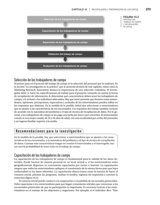 CAPÍTULO 10 | RECOPILACIÓN Y PREPARACIÓN DE LOS DATOS 273
Selección de los trabajadores de campo
El primer paso en el proceso del trabajo de campo es la selección del personal que lo realizará. En
la sección “La investigación en la práctica” que se presentó al inicio de este capítulo, vimos cómo la
Marketing Research Association destaca la importancia de una selección cuidadosa. El investi-
gador debe: 1. hacer las especificaciones de trabajo para el proyecto, tomando en cuenta la forma
de recopilación de información; 2. determinar qué características deben tener los trabajadores de
campo; y 3. reclutar a los individuos adecuados. Hay que tener presente que factores como antece-
dentes, opiniones, percepciones, expectativas y actitudes de los entrevistadores pueden influir en
las respuestas que obtienen. En la medida de lo posible, habrá que seleccionar a entrevistadores
que se ajusten a las características de los encuestados. Los requisitos del trabajo también variarán
de acuerdo con la naturaleza del problema y el tipo de técnica de recopilación de datos. Por lo ge-
neral, a los trabajadores de campo se les paga una tarifa por hora o por entrevista. El entrevistador
común es una mujer casada, de 35 a 54 años de edad, con una escolaridad por arriba del promedio
y un ingreso familiar superior a la media.
FIGURA 10.2
PROCESO DEL
TRABAJO DE CAMPO
Y RECOPILACIÓN
DE DATOS
Capacitación de los trabajadores de campo
La capacitación de los trabajadores de campo es fundamental para la calidad de los datos ob-
tenidos. Puede hacerse de manera personal en un local central o, si los entrevistadores están
geográficamente dispersos, es conveniente capacitarlos por correo o Internet. La capacitación
asegura que todos los entrevistadores apliquen el cuestionario de la misma forma para que haya
uniformidad en los datos obtenidos. La capacitación abarca tareas como la manera de hacer el
contacto inicial, plantear las preguntas, realizar el sondeo, registrar las respuestas y concluir la
entrevista (figura 10.3).
El contacto inicial puede conducir a la cooperación o a la pérdida de encuestados potenciales.
Debe capacitarse a los entrevistadores para que hagan comentarios iniciales que convenzan a los
encuestados potenciales de que su participación es importante. Es necesario instruir a los entre-
vistadores en el manejo de las objeciones y negaciones. Por ejemplo, si el individuo dice: “Éste
Capacitación de los trabajadores de campo
Supervisión de los trabajadores de campo
Validación del trabajo de campo
Evaluación de los trabajadores de campo
Selección de los trabajadores de campo
Recomendaciones para la investigación
En la medida de lo posible, hay que seleccionar a entrevistadores que se ajusten a las carac-
terísticas de los encuestados, a la naturaleza del problema y al tipo de técnica de recopilación
de datos. Cuantas más características tengan en común el entrevistador y el interrogado, ma-
yor será la probabilidad de tener éxito en el trabajo de campo.
 