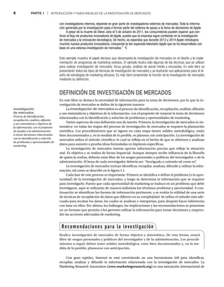 4 PARTE 1 | INTRODUCCIÓN Y FASES INICIALES DE LA INVESTIGACIÓN DE MERCADOS
Este ejemplo muestra el papel decisivo que desempeña la investigación de mercados en el diseño y la imple-
mentación de programas de marketing exitosos. El ejemplo ilustra sólo algunas de las técnicas que se utilizan
para realizar investigación de mercados: focus groups, análisis de social media y encuestas. En este libro se
presentarán todos los tipos de técnicas de investigación de mercados y se ilustrarán sus aplicaciones para el di-
seño de estrategias de marketing eficaces. Es más fácil comprender la función de la investigación de mercados
mediante su definición.
DEFINICIÓN DE INVESTIGACIÓN DE MERCADOS
En este libro se destaca la necesidad de información para la toma de decisiones, por lo que la in-
vestigación de mercados se define de la siguiente manera:
La investigación de mercados es el proceso de identificación, recopilación, análisis, difusión
y uso sistemáticos y objetivos de la información, con el propósito de mejorar la toma de decisiones
relacionadas con la identificación y solución de problemas y oportunidades de marketing.
Varios aspectos de esta definición son de interés. Primero, la investigación de mercados es sis-
temática: en todas las etapas del proceso de investigación de mercados se requiere la planeación
metódica. Los procedimientos que se siguen en cada etapa tienen solidez metodológica, están
bien documentados y, en la medida de lo posible, se planean con anticipación. La investigación de
mercados utiliza el método científico, lo cual se refleja en el hecho de que se obtienen y analizan
datos para someter a prueba ideas formuladas en hipótesis específicas.
La investigación de mercados intenta aportar información precisa que refleje la situación
real. Es objetiva y se realiza de forma imparcial. Aunque siempre recibe influencia de la filosofía
de quien la realiza, debería estar libre de los sesgos personales o políticos del investigador o de la
administración. El lema de cada investigador debería ser: “Averígualo y cuéntalo tal como es”
.
La investigación de mercados incluye identificar, recopilar, analizar, difundir y utilizar la infor-
mación, tal como se describe en la figura 1.1.
Cada fase de este proceso es importante. Primero se identifica o define el problema (o la opor-
tunidad) de la investigación de mercados, y luego se determina la información que se requiere
para investigarlo. Puesto que cada oportunidad de marketing se traduce en un problema que debe
investigarse, aquí se utilizarán de manera indistinta los términos problema y oportunidad. A con-
tinuación se identifican las fuentes de información pertinente, y se evalúa la utilidad de una serie
de técnicas de recopilación de datos que difieren en su complejidad. Se utiliza el método más ade-
cuado para recabar los datos, los cuales se analizan e interpretan, para después hacer inferencias
con base en ellos. Por último, los hallazgos, las implicaciones y las recomendaciones se presentan
en un formato que permita a los gerentes utilizar la información para tomar decisiones y empren-
der las acciones adecuadas de marketing.
Recomendaciones para la investigación
Realice investigación de mercados de forma objetiva y sistemática. De esta forma, estará
libre de sesgos personales y políticos del investigador y de la administración. Los procedi-
mientos a seguir deben tener solidez metodológica, estar bien documentados y, en la me-
dida de lo posible, planearse con anticipación.
con investigadores internos, depende en gran parte de investigadores externos de mercados. Toda la informa-
ción generada por la investigación pasa a formar parte del sistema de apoyo a la toma de decisiones de Apple.
A pesar de la muerte de Steve Jobs el 5 de octubre de 2011, los consumidores pueden esperar que con-
tinúe el flujo de productos innovadores de Apple, puesto que la empresa sigue confiando en la investigación
de mercados y la innovación tecnológica. De hecho, se esperaba que durante 2013 y 2014 Apple introdujera
muchos nuevos productos innovadores, incluyendo la tan esperada televisión Apple que se ha desarrollado con
base en una extensa investigación de mercados.1
Con gran rapidez, Internet se está convirtiendo en una herramienta útil para identificar,
recopilar, analizar y difundir la información relacionada con la investigación de mercados. La
Marketing Research Association (www.marketingresearch.org) es una asociación internacional de
investigación
de mercados
Proceso de identificación,
recopilación, análisis, difusión
y uso sistemáticos y objetivos de
la información, con el propósito
de ayudar a la administración
a tomar decisiones relacionadas
con la identificación y solución
de problemas y oportunidades de
marketing.
 