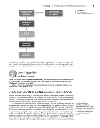 CAPÍTULO 1 | INTRODUCCIÓN A LA INVESTIGACIÓN DE MERCADOS 5
FIGURA 1.1
DEFINICIÓN DE LA
INVESTIGACIÓN DE MERCADOS
Investigación
Coca-Cola en la web
Co
Visite el sitio web de Coca-Cola en www.coca-cola.com. ¿Cómo reúne este sitio información para investigación
de mercados? ¿Qué haría usted para mejorar este sitio con la finalidad de reunir más información o de mejor
calidad para la investigación de mercados?
Si fuera el gerente de marca de Coca-Cola, ¿cómo utilizaría la información recopilada en el sitio web para
vender su marca con mayor eficacia?
investigadores dedicados a brindar un foro abierto para la discusión de las mejores prácticas y mé-
todos éticos de la investigación realizada por Internet, social media y las metodologías tradicionales.
En seguida se precisará esta definición clasificando la investigación de mercados en diferentes tipos.
UNA CLASIFICACIÓN DE LA INVESTIGACIÓN DE MERCADOS
Nuestra definición plantea que las organizaciones realizan investigación de mercados por dos
razones: 1. para identificar problemas de marketing y 2. para resolverlos. Como se muestra en la
figura 1.2, tal distinción sirve de base para clasificar la investigación de mercados en estudios que
pretenden identificar problemas y aquellos que se enfocan en resolverlos.
La investigación para identificar problemas ayuda a detectar problemas que quizá no
sean evidentes a primera vista, pero que existen o es probable que surjan en el futuro. Algunos
ejemplos de este tipo de investigación incluyen estudios de potencial de mercado, participación
de mercado, imagen de una marca o compañía, características del mercado, análisis de ventas,
pronósticos a corto y a largo plazos, y tendencias comerciales. Una encuesta entre compañías que
realizan investigación de mercados indicó que el 97 por ciento de quienes respondieron estaban
realizando estudios sobre el potencial, la participación y las características del mercado. Casi el
90 por ciento informó que estaba usando otros tipos de investigación con la finalidad de identi-
ficar problemas. Esta clase de investigación brinda información sobre el ambiente del marketing
Uso de la
información
Identiﬁcación y
solución de problemas
de marketing
Difusión de
la información
Recopilación
de datos
Identiﬁcación de
la información
necesaria
Análisis
de datos
investigación para
identificar problemas
Investigación que se lleva a cabo
para ayudar a detectar problemas
que quizá no sean evidentes
a primera vista, pero que existen
o es probable que surjan en
el futuro.
 