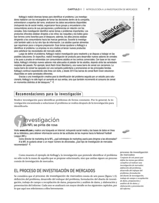 CAPÍTULO 1 | INTRODUCCIÓN A LA INVESTIGACIÓN DE MERCADOS 7
Como muestra el ejemplo de Kellogg’s, la investigación que pretende identificar el problema
no sólo va de la mano de aquella que se propone solucionarlo, sino que ambas siguen un proceso
común de investigación de mercados.
EL PROCESO DE INVESTIGACIÓN DE MERCADOS
Se considera que el proceso de investigación de mercados consta de seis pasos (figura 1.3):
definición del problema, desarrollo del enfoque del problema, formulación del diseño de investi-
gación, trabajo de campo o recopilación de datos, preparación y análisis de datos, y elaboración y
presentación del informe. Cada uno se analizará con mayor detalle en los siguientes capítulos, por
lo que aquí nos referiremos a ellos brevemente.
Kellogg’s realizó diversas tareas para identificar el problema. Los investiga-
dores hablaron con los encargados de tomar las decisiones dentro de la compañía,
entrevistaron a expertos del ramo, analizaron los datos secundarios disponibles
(incluyendo los de social media), organizaron focus groups y encuestaron a los
consumidores acerca de sus percepciones y preferencias en relación con los
cereales. Esta investigación identificó varios temas o problemas importantes. Los
productos ofrecidos estaban dirigidos a los niños; las rosquillas y los bollos gana-
ban terreno como favoritos para el desayuno; además, los altos precios estaban
dirigiendo a los consumidores hacia las marcas genéricas. Durante la investiga-
ción también salió a la luz otro tipo de información. Los adultos querían alimentos
que requirieran poca o ninguna preparación. Esos temas ayudaron a Kellogg’s a
identificar el problema. La empresa no era creativa al lanzar nuevos productos
para satisfacer las necesidades del mercado adulto.
Luego de definir el problema, Kellogg’s realizó investigación para resolverlo y se dispuso a trabajar en las
posibles soluciones. En específico, realizó investigación de producto para desarrollar nuevos sabores de cereales
y los puso a prueba en entrevistas con consumidores adultos en los centros comerciales. Con base en los resul-
tados, Kellogg’s introdujo nuevos sabores más adecuados al paladar de los adultos, dejando atrás las variedades
insípidas del pasado. Por ejemplo, lanzó Nutri-Grain Blackberry, una nueva barra de cereal con zarzamora. La
nueva barra de cereal fue apoyada con una campaña publicitaria y promociones en las principales tiendas.
Kellogg’s continuó expandiendo esta línea con éxito, y desde 2014 las barras de cereal Nutri-Grain estuvieron
disponibles en siete variedades diferentes.
Gracias a una investigación creativa para la identificación del problema seguida por un estudio para solu-
cionarlo, Kellogg’s no sólo logró un aumento en sus ventas, sino que también incrementó el consumo de cereal
en momentos distintos al del desayuno.2
Fuente:
whiteboxmedia
limited
/
Alamy.
Recomendaciones para la investigación
Realice investigación para identificar problemas de forma constante. Por lo general, la in-
vestigación encaminada a solucionar el problema se realiza después de la investigación para
identificarlo.
Investigación
La NFL se pinta de rosa
La
Visite www.nfl.com y realice una búsqueda en Internet, incluyendo social media y las bases de datos en línea
de su biblioteca, para obtener información acerca de las actitudes de las mujeres hacia la National Football
League (NFL).
Como director de marketing de la NFL, ¿qué estrategias de marketing usaría para dirigirse a las aficionadas?
A la NFL le gustaría atraer a un mayor número de aficionadas. ¿Qué tipo de investigación de mercados
recomendaría?
proceso de investigación
de mercados
Conjunto de seis pasos que
define las tareas que deben
cumplirse al realizar una
investigación de mercados:
definición del problema,
desarrollo del enfoque del
problema, formulación
del diseño de investigación,
trabajo de campo o recopilación
de datos, preparación y
análisis de los datos, y
elaboración y presentación
del informe.
 