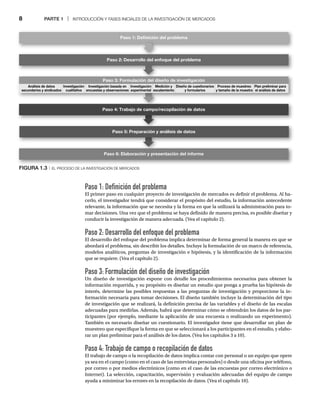 8 PARTE 1 | INTRODUCCIÓN Y FASES INICIALES DE LA INVESTIGACIÓN DE MERCADOS
Paso 1: Definición del problema
El primer paso en cualquier proyecto de investigación de mercados es definir el problema. Al ha-
cerlo, el investigador tendrá que considerar el propósito del estudio, la información antecedente
relevante, la información que se necesita y la forma en que la utilizará la administración para to-
mar decisiones. Una vez que el problema se haya definido de manera precisa, es posible diseñar y
conducir la investigación de manera adecuada. (Vea el capítulo 2).
Paso 2: Desarrollo del enfoque del problema
El desarrollo del enfoque del problema implica determinar de forma general la manera en que se
abordará el problema, sin describir los detalles. Incluye la formulación de un marco de referencia,
modelos analíticos, preguntas de investigación e hipótesis, y la identificación de la información
que se requiere. (Vea el capítulo 2).
Paso 3: Formulación del diseño de investigación
Un diseño de investigación expone con detalle los procedimientos necesarios para obtener la
información requerida, y su propósito es diseñar un estudio que ponga a prueba las hipótesis de
interés, determine las posibles respuestas a las preguntas de investigación y proporcione la in-
formación necesaria para tomar decisiones. El diseño también incluye la determinación del tipo
de investigación que se realizará, la definición precisa de las variables y el diseño de las escalas
adecuadas para medirlas. Además, habrá que determinar cómo se obtendrán los datos de los par-
ticipantes (por ejemplo, mediante la aplicación de una encuesta o realizando un experimento).
También es necesario diseñar un cuestionario. El investigador tiene que desarrollar un plan de
muestreo que especifique la forma en que se seleccionará a los participantes en el estudio, y elabo-
rar un plan preliminar para el análisis de los datos. (Vea los capítulos 3 a 10).
Paso 4: Trabajo de campo o recopilación de datos
El trabajo de campo o la recopilación de datos implica contar con personal o un equipo que opere
ya sea en el campo (como en el caso de las entrevistas personales) o desde una oficina por teléfono,
por correo o por medios electrónicos (como en el caso de las encuestas por correo electrónico o
Internet). La selección, capacitación, supervisión y evaluación adecuadas del equipo de campo
ayuda a minimizar los errores en la recopilación de datos. (Vea el capítulo 10).
Paso 2: Desarrollo del enfoque del problema
Paso 3: Formulación del diseño de investigación
Paso 4: Trabajo de campo/recopilación de datos
Paso 5: Preparación y análisis de datos
Paso 6: Elaboración y presentación del informe
Paso 1: Deﬁnición del problema
Diseño de cuestionarios
y formularios
Proceso de muestreo
y tamaño de la muestra
Plan preliminar para
el análisis de datos
Análisis de datos
secundarios y sindicados
Investigación
cualitativa
Investigación basada en
encuestas y observaciones
Investigación
experimental
Medición y
escalamiento
ción de
d l dis
FIGURA 1.3
FIGURA 1 3 |
| EL PROCESO DE LA INVESTIGACIÓN DE MERCADOS
 