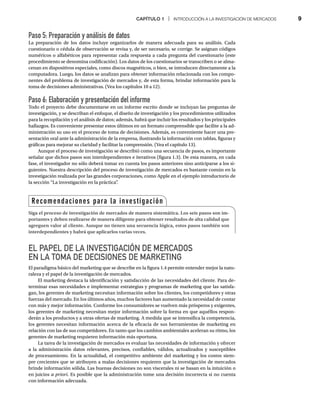 CAPÍTULO 1 | INTRODUCCIÓN A LA INVESTIGACIÓN DE MERCADOS 9
Paso 5: Preparación y análisis de datos
La preparación de los datos incluye organizarlos de manera adecuada para su análisis. Cada
cuestionario o cédula de observación se revisa y, de ser necesario, se corrige. Se asignan códigos
numéricos o alfabéticos para representar cada respuesta a cada pregunta del cuestionario (este
procedimiento se denomina codificación). Los datos de los cuestionarios se transcriben o se alma-
cenan en dispositivos especiales, como discos magnéticos, o bien, se introducen directamente a la
computadora. Luego, los datos se analizan para obtener información relacionada con los compo-
nentes del problema de investigación de mercados y, de esta forma, brindar información para la
toma de decisiones administrativas. (Vea los capítulos 10 a 12).
Paso 6: Elaboración y presentación del informe
Todo el proyecto debe documentarse en un informe escrito donde se incluyan las preguntas de
investigación, y se describan el enfoque, el diseño de investigación y los procedimientos utilizados
para la recopilación y el análisis de datos; además, habrá que incluir los resultados y los principales
hallazgos. Es conveniente presentar estos últimos en un formato comprensible que facilite a la ad-
ministración su uso en el proceso de toma de decisiones. Además, es conveniente hacer una pre-
sentación oral ante la administración de la empresa, ilustrando la información con tablas, figuras y
gráficas para mejorar su claridad y facilitar la comprensión. (Vea el capítulo 13).
Aunque el proceso de investigación se describió como una secuencia de pasos, es importante
señalar que dichos pasos son interdependientes e iterativos (figura 1.3). De esta manera, en cada
fase, el investigador no sólo deberá tomar en cuenta los pasos anteriores sino anticiparse a los si-
guientes. Nuestra descripción del proceso de investigación de mercados es bastante común en la
investigación realizada por las grandes corporaciones, como Apple en el ejemplo introductorio de
la sección “La investigación en la práctica”
.
EL PAPEL DE LA INVESTIGACIÓN DE MERCADOS
EN LA TOMA DE DECISIONES DE MARKETING
El paradigma básico del marketing que se describe en la figura 1.4 permite entender mejor la natu-
raleza y el papel de la investigación de mercados.
El marketing destaca la identificación y satisfacción de las necesidades del cliente. Para de-
terminar esas necesidades e implementar estrategias y programas de marketing que las satisfa-
gan, los gerentes de marketing necesitan información sobre los clientes, los competidores y otras
fuerzas del mercado. En los últimos años, muchos factores han aumentado la necesidad de contar
con más y mejor información. Conforme los consumidores se vuelven más prósperos y exigentes,
los gerentes de marketing necesitan mejor información sobre la forma en que aquéllos respon-
derán a los productos y a otras ofertas de marketing. A medida que se intensifica la competencia,
los gerentes necesitan información acerca de la eficacia de sus herramientas de marketing en
relación con las de sus competidores. En tanto que los cambios ambientales aceleran su ritmo, los
gerentes de marketing requieren información más oportuna.
La tarea de la investigación de mercados es evaluar las necesidades de información y ofrecer
a la administración datos relevantes, precisos, confiables, válidos, actualizados y susceptibles
de procesamiento. En la actualidad, el competitivo ambiente del marketing y los costos siem-
pre crecientes que se atribuyen a malas decisiones requieren que la investigación de mercados
brinde información sólida. Las buenas decisiones no son viscerales ni se basan en la intuición o
en juicios a priori. Es posible que la administración tome una decisión incorrecta si no cuenta
con información adecuada.
Recomendaciones para la investigación
Siga el proceso de investigación de mercados de manera sistemática. Los seis pasos son im-
portantes y deben realizarse de manera diligente para obtener resultados de alta calidad que
agreguen valor al cliente. Aunque no tienen una secuencia lógica, estos pasos también son
interdependientes y habrá que aplicarlos varias veces.
 