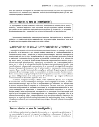 CAPÍTULO 1 | INTRODUCCIÓN A LA INVESTIGACIÓN DE MERCADOS 11
Como muestran los ejemplos presentados en la sección “La investigación en la práctica”
, el
marketing y la investigación de mercados están cada vez más integrados. Sin embargo, la decisión
de realizar una investigación debe tomarse con sumo cuidado.
LA DECISIÓN DE REALIZAR INVESTIGACIÓN DE MERCADOS
La investigación de mercados resulta benéfica en diversas situaciones; sin embargo, la decisión
de realizarla no es automática. Esta decisión debería sustentarse en consideraciones como la
comparación entre costos y beneficios, los recursos disponibles para realizar la investigación y
para llevar a la práctica acciones derivadas de ella, así como la actitud de la administración hacia
su realización. La investigación de mercados es aconsejable cuando el valor de la información
que genera supera los costos de llevarla a cabo. En general, cuanto más importante sea la deci-
sión que enfrenta la administración y mayor sea la incertidumbre o el riesgo que ésta implica,
mayor será el valor de la información obtenida. Se dispone de procedimientos formales para
cuantificar tanto el valor esperado como los costos de un proyecto de investigación de mercados.
Aunque en la mayoría de los casos el valor de la información es mayor que los costos, en ciertas
ocasiones llega a suceder lo contrario. Por ejemplo, un fabricante de pasteles quería entender
la dinámica de las compras que hacían los consumidores en tiendas pequeñas. Nuestra recomen-
dación fue no realizar un proyecto importante de investigación de mercados, pues descubrimos
que menos del 1 por ciento de las ventas provenía de esas tiendas, y que era poco probable que
tal situación cambiara durante los siguientes cinco años.
Los recursos, en especial el tiempo y dinero, suelen ser limitados. Por eso, si no se dispone
de las cantidades adecuadas de tiempo o dinero para realizar un proyecto de calidad, es preferi-
ble no realizarlo. Es mejor dejar de hacer un proyecto formal que emprender uno donde la falta
de recursos ponga en riesgo la integridad de la investigación. Hay otras situaciones que podrían
constituirse en argumentos en contra de la realización de un proyecto de investigación de mer-
cados. Por ejemplo, si la organización ya dispone de la información requerida, si ya se tomó la
decisión para la cual se emprendería la investigación, si la administración no tiene una actitud
positiva hacia la investigación o si ésta va a utilizarse con fines políticos, entonces el valor de la
información generada se reduce considerablemente y, en general, no se justifica el proyecto. No
obstante, si se toma la decisión de realizar la investigación, la administración tiene a su disposi-
ción a los proveedores de servicios y estudios de mercado para obtener la información específica
que necesita.
plazo. Por lo tanto, la investigación de mercados interactúa con otras funciones de la organización,
como manufactura, investigación y desarrollo, finanzas, contabilidad y otras áreas que son rele-
vantes en un proyecto determinado.
Recomendaciones para la investigación
Los investigadores de mercados deben valorar las necesidades de información de la orga-
nización, y ofrecer a la gerencia datos relevantes, precisos, confiables, válidos, actuales y
susceptibles de procesamiento. Los investigadores participan de forma activa en la toma de
decisiones de marketing e interactúan con otras áreas funcionales en la organización.
Recomendaciones para la investigación
La decisión de realizar una investigación de mercados no es automática y debe tomarse
con sumo cuidado. En general, este tipo de investigación se realiza cuando el valor de la
información que generará excede el costo de su realización, y cuando no existen limita-
ciones graves.
 