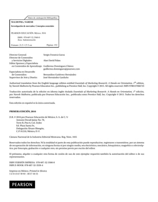 Datos de catalogación bibliográfica
Páginas: 432
PEARSON EDUCACIÓN, México, 2016
ISBN: 978-607-32-3560-0
Área: Administración
Formato: 21.5 * 27.5 cm
Investigación de mercados: Conceptos esenciales
MALHOTRA, NARESH
Director General: Sergio Fonseca Garza
Director de Contenidos
y Servicios Digitales: Alan David Palau
Editor Sponsor y Especialista
en Contenidos de Aprendizaje: Guillermo Domínguez Chávez
guillermo.dominguez@pearson.com
Especialista en Desarrollo
de Contenidos: Bernardino Gutiérrez Hernández
Supervisor de Arte y Diseño: José Hernández Garduño
Authorized translation from the English language edition entitled Essentials of Marketing Research: A Hands-on Orientation, 1th
edition,
by Naresh Malhotra by Pearson Education Inc., publishing as Prentice Hall, Inc. Copyright © 2015. All rights reserved. ISBN 9780137066735
Traducción autorizada de la edición en idioma inglés titulada Essentials of Marketing Research: A Hands-on Orientation, 1a
edición,
por Naresh Malhotra, publicada por Pearson Educación Inc., publicada como Prentice Hall, Inc. Copyright © 2015. Todos los derechos
reservados.
Esta edición en español es la única autorizada.
PRIMERA EDICIÓN, 2016
D.R. © 2016 por Pearson Educación de México, S. A. de C. V.
Antonio Dovalí Jaime No. 70,
Torre B, Piso 6, Col. Zedec
Ed. Plaza Santa Fe,
Delegación Álvaro Obregón,
C.P. 01210, México, D. F.
Cámara Nacional de la Industria Editorial Mexicana. Reg. Núm. 1031
Reservados todos los derechos. Ni la totalidad ni parte de esta publicación puede reproducirse, registrarse o transmitirse, por un sistema
de recuperación de información, en ninguna forma ni por ningún medio, sea electrónico, mecánico, fotoquímico, magnético o electroóp-
tico, por fotocopia, grabación o cualquier otro, sin permiso previo por escrito del editor.
El préstamo, alquiler o cualquier otra forma de cesión de uso de este ejemplar requerirá también la autorización del editor o de sus
representantes.
ISBN VERSIÓN IMPRESA: 978-607-32-3560-0
ISBN E-BOOK: 978-607-32-3559-4
Impreso en México. Printed in Mexico.
1 2 3 4 5 6 7 8 9 0 - 18 17 16 15
 